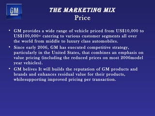 tHe mArketing mix
                               Price
• GM provides a wide range of vehicle priced from US$10,000 to
  US$100,000+ catering to various customer segments all over
  the world from middle to luxury class automobiles.
• Since early 2006, GM has executed competitive strategy,
  particularly in the United States, that combines an emphasis on
  value pricing (including the reduced prices on most 2006model
  year vehicles).
• GM belives It will builds the reputation of GM products and
  brands and enhances residual value for their products,
  whilesupporting improved pricing per transaction.
 