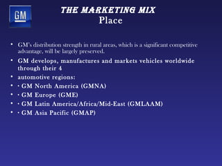 tHe mArketing mix
                                     Place

• GM’s distribution strength in rural areas, which is a significant competitive
  advantage, will be largely preserved.
• GM develops, manufactures and markets vehicles worldwide
  through their 4
• automotive regions:
• · GM North America (GMNA)
• · GM Europe (GME)
• · GM Latin America/Africa/Mid-East (GMLAAM)
• · GM Asia Pacific (GMAP)
 