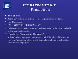 tHe mArketing mix
                             Promotion
• Auto shows:
• Auto Show is the main method for GM to promote its products.
• GM Magazine:
• GM HIGH TECH PERFORMANCE
• Delivers the tech articles, news, and reviews wanted by the late-model GM
  performance enthusiasts.
• “Employee Discount for Everyone“
• is also making a huge promotion strategy called "Employee Discount for
  Everyone“ promotion allows people to purchase selected vehicles at the
  same price as employees.
 