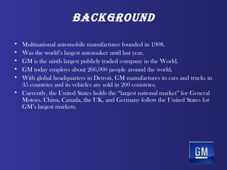 BAckground

• Multinational automobile manufacturer founded in 1908.
• Was the world’s largest automaker until last year.
• GM is the ninth largest publicly traded company in the World.
• GM today employs about 266,000 people around the world..
• With global headquarters in Detroit, GM manufactures its cars and trucks in
  35 countries and its vehicles are sold in 200 countries.
• Currently, the United States holds the “largest national market” for General
  Motors. China, Canada, the UK, and Germany follow the United States for
  GM’s largest markets.
 