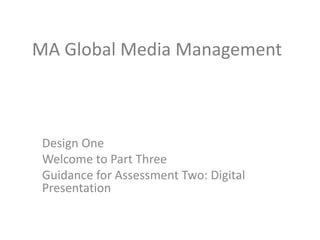 MA Global Media Management
Design One
Welcome to Part Three
Guidance for Assessment Two: Digital
Presentation
 