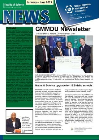 GMMDU Newsletter
Govan Mbeki Maths Development Unit
layers of the TouchTutorTM
support package
TutorTM
based model was used successfully
MATHS AND SCIENCE SUPPORT…Old Mutual CEO, Marshall Rapiya (second from left), hands over
a cheque to Prof Werner Olivier, Head of the GMMDU and Prof Andrew Leitch, DVC Research and
Engagement, NMMU at the launch of the Old Mutual Education Flagship Programme’s Maths and
Science Development Project. On the far left is Mr Nceba Pupuma, Regional General Manager, Old
Mutual
the TouchTutorTM
embedded as part of
Maths & Science upgrade for 18 Bhisho schools
EIGHTEEN rural high schools in the Bhisho
area have received a high-tech Maths and
Science boost, with the 2015 launch of the
innovative and comprehensive Old Mutual
Education Flagship Programme’s Maths and
Science Development Project (OMEFP). The
two-year project, which involves a sponsor-
ship amount of more than R7 million, will be
run in close collaboration with the provincial
Department of Basic Education. “We are us-
ing a 21 century, techno-blended model in
an offline format to support previously-
disadvantaged schools that face lots of socio-
economic challenges,” said GMMDU head
Prof Werner Olivier, who also holds a
FirstRand Foundation Chair in Maths Educa-
tion.
range of additional curriculum-aligned digital
support material, to get its message across.
Developed and fine-tuned by GMMDU and
the FirstRand Chair programme over the past
five years, TouchTutor™ is available on lap-
tops for teachers – which can be used as
teaching aids in the classroom – and Android
tablets for learners, to be used as “personal
tutors” after school hours. Desktop models will
also be available at each school in the form of
a resource centre to ensure more pupils have
access to the support programme in Grades
10-12. The science series currently includes
more than 80 pre-recorded laboratory experi-
ment videos. OMEFP is a “pilot laboratory”
focusing on Grade 10 to 12 FET teacher and
learner support in the schools, which are situ-
ated in a 20km radius around Bhisho. Promis-
ing learners from each school will receive
Android tablets loaded with the TouchTutor™
package to support their studies on a 24/7.
basis.
st
At the project’s heart is an innovative teaching
and learning model available via a compre-
hensive classroom support package called
TouchTutor™, which uses video-based Maths
and Science content, animated PowerPoint
lessons, learner workbooks, self-tests and a
“Our South
African youth
must study
maths and
science in order
for us to be a
winning nation”
Dr Govan Mbeki
(LLD)
Editorial
The first half of 2015 saw a number of excit-
ing learner and teacher development project
implementations in an ever-expanding se-
lection of under-resourced secondary
schools across the Eastern Cape Province.
This is a result of a growing partnership with
the DBE and a network of officials and other
education stakeholders both inside and
external to the NMMU.
Various additional digitally–assisted support
were utilized for the first time in 2015 with
Tablets, laptops and desktops to add more
excitement and impact to the techno-
blended incubation and support model that
was implemented. In semester 1 of 2015,
the latest version of the Tablet & Touch-
with more than 1000 learners with potential
in over 70 schools in the province.
The accredited skills development pro-
grammes for in-service maths and science
teachers also experienced major growth in
2015 as over 600 maths and science edu-
cators from more than 8 education districts
have registered. The programmes in 2015
are again commissioned by the DBE and
offered by the GMMDU in partnership with
the Faculty of Education at the NMMU.
An innovation is the integration of interac-
tive language support as part the Touch-
TutorTM
mathematics resource package. A
digital look-up and translation functionality
package will soon provide comprehensive
maths language support (and translations in
any one of six African languages) while
learners engage with the content and inter-
active assessment components of all the
curriculum-aligned digital material. The
latest components will be available as part
of a professional version of the Touch-
TutorTM
support package that is currently
being developed in partnership with a pro-
fessional software company for testing in
semester 2 of 2015.
January – June 2015
 