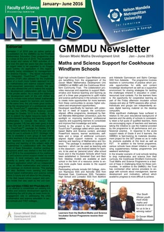out
peti-
the
016
This
the-
hile
ntral
in
ond
-
GMMDU Newsletter
Govan Mbeki Maths Development Unit Jan - June 2016
Maths and Science Support for Cookhouse
Windfarm Schools
Eight high schools Eastern Cape Midlands area
are benefitting from the engagement of the
Govan Mbeki Mathematics Development Unit
(GMMDU) at NMMU with the Cookhouse Wind-
farm Community Trust. The collaboration pro-
vides resources and expertise to support Math-
ematics and Science teaching and learning as
part of a three year programme to uplift maths
and science performance in the schools in order
to create more opportunities for more learners
from these communities to access higher edu-
cation and employment opportunities).
Developed specifically for learners with poten-
tial but in need of support, the curriculum-
aligned, offline programme, developed by Nel-
son Mandela Metropolitan University’s, puts the
spotlight on improving teachers’ professional
capacity and supporting learners to consolidate
and improve their knowledge and skills.
Central to the project is the comprehensive
TouchTutor™ package called which uses video-
based Maths and Science content, animated
PowerPoint lessons, learner workbooks, self-
tests and a range of additional curriculum-
aligned digital support material, to support
learning and teaching of Mathematics and Sci-
ence. The package is available on laptops for
teachers – which can be used as teaching aids
in the classroom – and Android tablets for learn-
ers, to be used as “personal tutors” after school
hours and in the Incubator Schools which have
been established in Somerset East and Bed-
ford. Desktop models are available at each
school in the form of a resource centre to en-
sure more pupils have access to the support
programme .
Participating schools include Gill College, John-
son Nqonqoza SSS and Aeroville SSS from
Somerset East, Cookhouse SSS, Templeton
High School and Lonwabo SSS from Bedford
and Adelaide Gymnasium and Sipho Camagu
SSS from Adelaide. The programme involves
teachers in communities of practice which pro-
vide opportunities for skills and content
knowledge development as well as a supportive
environment for sharing strategies for tackling
the challenges inherent in education in under-
resourced rural contexts. For the learners there
is the opportunity for cooperative learning as
part of the Friday afternoon incubator school
classes and also at TAPS sessions after school.
Individuals and groups can independently ac-
cess digital learning material on the desktop
computers.
While significant challenges have surfaced in
relation to the poor educational background of
learners and the ability of schools to consistent-
ly retain a full quota of qualified teachers, there
are encouraging signs of teachers and learners
taking the initiative to use the material provided
by the programme to lift performance and pro-
fessional practice. In response to the acute
support needs of Grade 8 and 9 learners, the
GMMDU is fast-tracking its materials develop-
ment project for the GET phase so as to make
its products available at this level as well as
FET. In addition to the formal programme,
various schools have shown initiative in organ-
izing supplementary holiday programmes and
weekend workshops.
In the broader scenario of rural schools tending
to drop mathematics and science from their
curricula, the Cookhouse Windfarm Community
Trust Maths and Science Programme is a bea-
con of hope in challenging times for these com-
munities. In addition to the GMMDU, the Trust
has contracted other service providers to en-
gage with schools about management, learner
development and motivation, without which
academic progress is more difficult to achieve.
past four years. Hence the 1st
semester of 2
African youth
maths and
Learners from the Bedford Maths and Science
Incubator School Programme receive their
tablets.
“Our South
must study
science in order
for us to be a
winning nation”
Dr Govan Mbeki
(LLD)
Editorial
Semester 1 of 2016 saw an active period of
consolidation for the GMMDU as the FirstRand
Mathematics Education Chair programme drew
to a close at the end of 2015. The escalation of
the scope and nature of R&D activities of the
unit over the past two years has also resulted in
an urgent need to be upgraded to an Engage-
ment Centre. An application in this regard is
currently being considered by management of
the Science Faculty. The recent maturation of
the Integrated TouchTutorTM
Support Pro-
gramme (ITSP) also allowed for the implemen-
tation of a much more holistic approach to criti-
cal mathematics and science support needs in
under-resourced secondary schools this year.
This also allowed the unit to extend the scope of
our development collaboration with key funders
in the private sector. As a result the balance of
the development work of the unit shifted this
year to include more school based mathematics
and science support for learners and teachers.
At the same time, the unit made great strides to
bring the development of a professional version
of the TouchTutorTM
application for Android as
well as the CAPS Physical Science content
package for Grades 10-12 to its finality. A pro-
ject to extend the digital resource basis for the
techno-blended teaching and learning model for
mathematics to include the Senior School
Phase (grades 7-9) has also been given a boost
in the first half of 2016. All indications are that
the TouchTutorTM
package for Grades 7-9 will
be completed before the end of the year and be
ready for use in schools in 2017. Strategic initia-
tives to establish a core group of lead mathe-
matics teachers in the province who could assist
peer teachers to improve the quality of the
teaching and learning of this subject were also
implemented in collaboration with the Depart-
ment of Basic Education. Another exciting de-
velopment which was started in the first semes-
ter of 2016 is the consolidation of the mathemat-
ics and science school support model via mobile
phones. A local company was commissioned
recently to assist with the development of a
software application which will run independent-
ly as an offline mathematics and science sup-
port package on Android devices. This package
will also facilitate more exciting and flexible
school based mathematics and science compe-
titions in future and will allow for the phasing
of the Mxit based school support and com
tion model that was used by the unit over
saw a beehive of R&D activities in the unit.
in an attempt to consolidate our existing ma
matics and science development agenda w
positioning the unit to play an even more ce
engagement role in addressing the crisis
mathematics and science education in sec
ary schools and TVET colleges.
January– June 2016
 