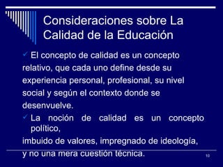 Consideraciones sobre La Calidad de la Educación El concepto de calidad es un concepto relativo , que cada uno define desde su  experiencia personal, profesional ,  su nivel  social  y  según el contexto  donde se  desenvuelve. La noción de calidad es un concepto político,  imbuido de valores, impregnado de ideología,  y no una mera cuestión técnica. 