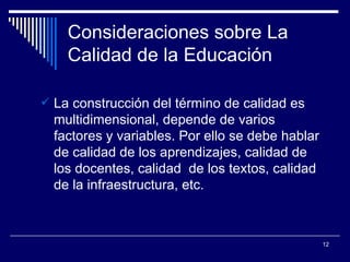 Consideraciones sobre La Calidad de la Educación La construcción del término de calidad es multidimensional, depende de varios factores y variables. Por ello se debe hablar de calidad de los aprendizajes, calidad de los docentes, calidad  de los textos, calidad de la infraestructura, etc. 