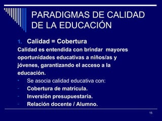 PARADIGMAS DE CALIDAD DE LA EDUCACIÓN Calidad = Cobertura Calidad es entendida con brindar  mayores  oportunidades educativas a niños/as y  jóvenes, garantizando el acceso a la  educación. Se asocia calidad educativa con:  Cobertura de matrícula. Inversión presupuestaria. Relación docente / Alumno. 