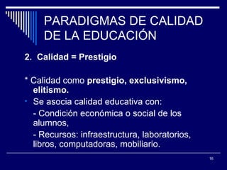 PARADIGMAS DE CALIDAD DE LA EDUCACIÓN 2.  Calidad = Prestigio * Calidad como  prestigio, exclusivismo, elitismo. Se asocia calidad educativa con:  - Condición económica o social de los alumnos,  - Recursos: infraestructura, laboratorios, libros, computadoras, mobiliario . 