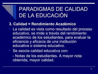PARADIGMAS DE CALIDAD DE LA EDUCACIÓN 3. Calidad = Rendimiento Académico La calidad es vista como resultado del proceso educativo, se mide a través del rendimiento académico de los estudiantes, para evaluar la eficiencia y eficacia de un a institución educativa o sistema educativo. Se asocia calidad educativa con: - Notas de los estudiantes. A mayor nota obtenida, mayor calidad. 