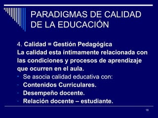 PARADIGMAS DE CALIDAD DE LA EDUCACIÓN 4.  Calidad = Gestión Pedagógica La calidad esta íntimamente relacionada con  las condiciones y procesos de aprendizaje  que ocurren en el aula. Se asocia calidad educativa con: Contenidos Curriculares. Desempeño docente. Relación docente – estudiante. 