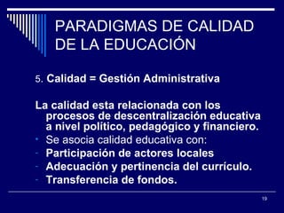 PARADIGMAS DE CALIDAD DE LA EDUCACIÓN 5 .  Calidad = Gestión Administrativa La calidad esta relacionada con los procesos de descentralización educativa a nivel político, pedagógico y financiero. Se asocia calidad educativa con: Participación de actores locales Adecuación y pertinencia del currículo. Transferencia de fondos. 