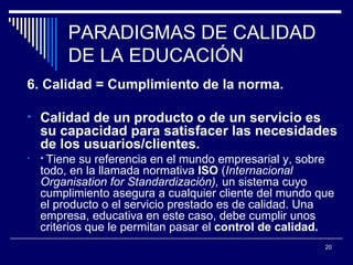 PARADIGMAS DE CALIDAD DE LA EDUCACIÓN 6. Calidad = Cumplimiento de la norma. Calidad de un producto o de un servicio es su capacidad para satisfacer las necesidades de los usuarios/clientes.  *  Tiene su referencia en el mundo empresarial y, sobre todo, en la llamada normativa  ISO  ( Internacional Organisation for Standardización),  un sistema cuyo cumplimiento asegura a cualquier cliente del mundo que el producto o el servicio prestado es de calidad. Una empresa, educativa en este caso, debe cumplir unos criterios que le permitan pasar el  control de calidad.  