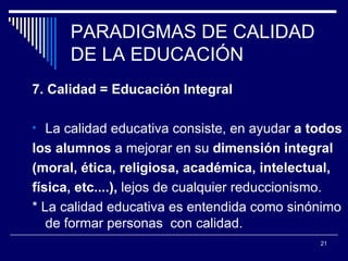 PARADIGMAS DE CALIDAD DE LA EDUCACIÓN 7. Calidad = Educación Integral La calidad educativa consiste, en ayudar  a todos  los alumnos  a mejorar en su  dimensión integral  (moral, ética, religiosa, académica, intelectual,  física, etc....),  lejos de cualquier  r educcionismo. * La calidad educativa es entendida como sinónimo de formar personas  con calidad.  