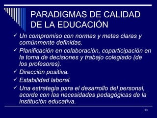 PARADIGMAS DE CALIDAD DE LA EDUCACIÓN Un compromiso con normas y metas claras y comúnmente definidas. Planificación en colaboración, coparticipación en la toma de decisiones y trabajo colegiado (de los profesores).  D irección positiva.  Estabilidad laboral.  Una estrategia para el desarrollo del personal, acorde con las necesidades pedagógicas de la  institución educativa. 