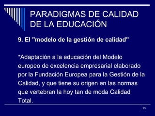 PARADIGMAS DE CALIDAD DE LA EDUCACIÓN 9. El "modelo de la gestión de calidad"  *Adaptación a la educación del Modelo  europeo de excelencia empresarial elaborado  por la Fundación Europea para la Gestión de la  Calidad, y que tiene su origen en las normas  que vertebran la hoy tan de moda Calidad  Total.  