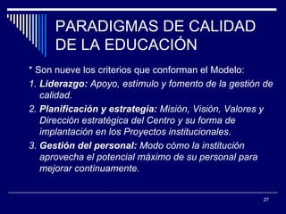 PARADIGMAS DE CALIDAD DE LA EDUCACIÓN * Son nueve los criterios que conforman el Modelo:  1.  Liderazgo:  Apoyo, estímulo y fomento de la gestión de calidad.  2.  Planificación y estrategia:  Misión, Visión, Valores y Dirección estratégica del Centro y su forma de implantación en los Proyectos institucionales.  3.  Gestión del personal:  Modo cómo  la institución  aprovecha el potencial máximo de su personal para mejorar continuamente.  
