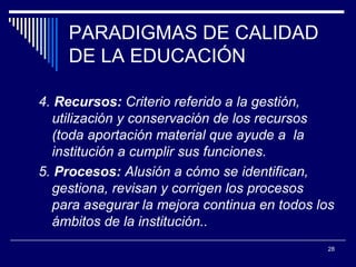 PARADIGMAS DE CALIDAD DE LA EDUCACIÓN 4.  Recursos:  Criterio referido a la gestión, utilización y conservación de los recursos (toda aportación material que ayude a   l a institución  a cumplir sus funciones.  5.  Procesos:  Alusión a cómo se identifican, gestiona, revisan y corrigen los procesos para asegurar la mejora continua en todos los ámbitos de   l a   institución. .  