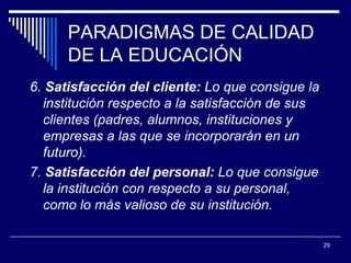 PARADIGMAS DE CALIDAD DE LA EDUCACIÓN 6.  Satisfacción del cliente:  Lo que consigue  la institución  respecto a la satisfacción de sus clientes (padres, alumnos ,  instituciones y empresas a las que se incorporarán en un futuro).  7.  Satisfacción del personal:  Lo que consigue  la institución con respecto a su personal, como lo más valioso de su institución.   