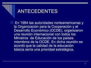 ANTECEDENTES En 1984 las autoridades norteamericanas y la Organización para la Cooperación y el Desarrollo Económico (OCDE), organizaron una reunión internacional con todos los Ministros  de Educación de los países miembros de la OCDE. En dicha reunión se acordó que la calidad de la educación básica sería una prioridad estratégica.  