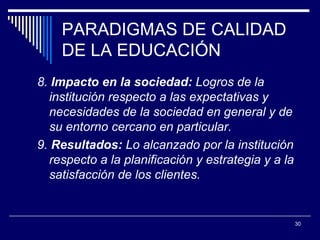 PARADIGMAS DE CALIDAD DE LA EDUCACIÓN 8.  Impacto en la sociedad:  Logros de   l a institución  respecto a las expectativas y necesidades de la sociedad en general y de su entorno cercano en particular.  9.  Resultados:  Lo alcanzado por l a   institución  respecto a la planificación y estrategia y a la satisfacción de los clientes.  