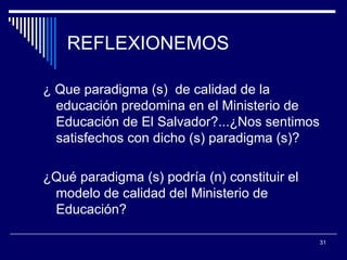 REFLEXIONEMOS ¿ Que paradigma (s)  de calidad de la educación predomina en el Ministerio de Educación de El Salvador?...¿Nos sentimos satisfechos con dicho (s) paradigma (s)? ¿Qué paradigma (s) podría (n) constituir el  modelo de calidad del Ministerio de Educación? 