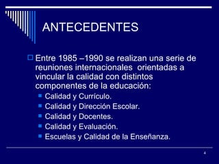 ANTECEDENTES Entre 1985 –1990 se realizan una serie de reuniones internacionales  orientadas a vincular la calidad con distintos componentes de la educación: Calidad y Currículo. Calidad y Dirección Escolar. Calidad y Docentes. Calidad y Evaluación. Escuelas y Calidad de la Enseñanza. 