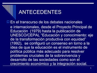 ANTECEDENTES En el transcurso de  los  debates nacionales e internacionales , desde el Proyecto Principal de Educación  (1979) hasta  la publicación de UNESCO/CEPAL   “Educación y conocimiento: eje de la transformación   productiva con equidad” (1992) ,  se configuró un consenso en   torno a la idea de que la educación es el instrumento   de política pública más adecuado para   resolver problemas cruciales de la sobrevivencia   y desarrollo de las sociedades como   son el crecimiento económico y la integración   social.   