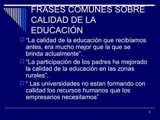 FRASES COMUNES SOBRE CALIDAD DE LA EDUCACIÓN “ La calidad de la educación que recibíamos antes, era mucho mejor que la que se brinda actualmente”. “ La participación de los padres ha mejorado la calidad de la educación en las zonas rurales”. “  Las universidades no estan formando con calidad los recursos humanos que los empresarios necesitamos” 