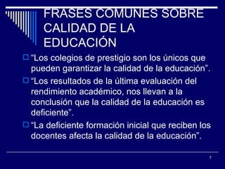 FRASES COMUNES SOBRE CALIDAD DE LA EDUCACIÓN “ Los colegios de prestigio son los únicos que pueden garantizar la calidad de la educación”. “ Los resultados de la última evaluación del rendimiento académico, nos llevan a la conclusión que la calidad de la educación es deficiente”. “ La deficiente formación inicial que reciben los docentes afecta la calidad de la educación”. 