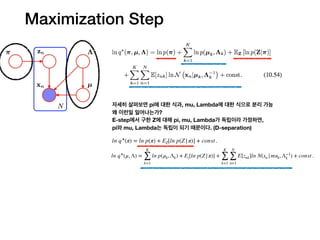 자세히 살펴보면 pi에 대한 식과, mu, Lambda에 대한 식으로 분리 가능
왜 이런일 일어나는가?
E-step에서 구한 Z에 대해 pi, mu, Lambda가 독립이라 가정하면,
pi와 mu, Lambda는 독립이 되기 때문이다. (D-separation)
ln q⋆
(π) = ln p(π) + EZ[ln p(Z|π)] + const .
ln q⋆
(μ, Λ) =
K
∑
k=1
ln p(μk, Λk) + Ez[ln p(Z|π)] +
K
∑
k=1
N
∑
n=1
E[znk]ln N(xn |muk, Λ−1
k ) + const .
Maximization Step
 