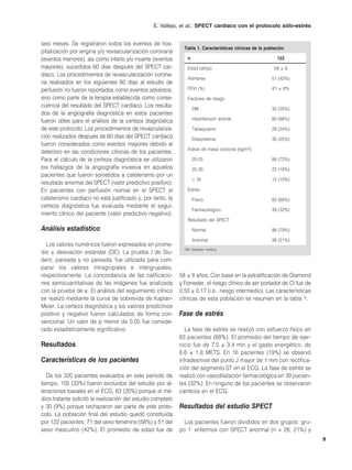 E. Vallejo, et al.: SPECT cardíaco con el protocolo sólo-estrés


seis meses. Se registraron todos los eventos de hos-
                                                               Tabla 1. Características clínicas de la población
pitalización por angina y/o revascularización coronaria
(eventos menores), así como infarto y/o muerte (eventos          n                                          122
mayores), sucedidos 60 días después del SPECT car-               Edad (años)                               58 ± 8
díaco. Los procedimientos de revascularización corona-
                                                                 Hombres                                  51 (42%)
ria realizados en los siguientes 60 días al estudio de
perfusión no fueron reportados como eventos adversos,            FEVI (%)                                 61 ± 6%
sino como parte de la terapia establecida como conse-            Factores de riesgo
cuencia del resultado del SPECT cardíaco. Los resulta-
                                                                     DM                                   30 (25%)
dos de la angiografía diagnóstica en estos pacientes
fueron útiles para el análisis de la certeza diagnóstica             Hipertensión arterial                80 (66%)

de este protocolo. Los procedimientos de revasculariza-              Tabaquismo                           29 (24%)
ción realizados después de 60 días del SPECT cardíaco                Dislipidemia                         30 (25%)
fueron considerados como eventos mayores debido al
                                                                 Índice de masa corporal     (kg/m2   )
deterioro en las condiciones clínicas de los pacientes.
Para el cálculo de la certeza diagnóstica se utilizaron              20-25                                88 (72%)
los hallazgos de la angiografía invasiva en aquellos                 25-30                                22 (18%)
pacientes que fueron sometidos a cateterismo por un
                                                                     > 30                                 12 (10%)
resultado anormal del SPECT (valor predictivo positivo).
En pacientes con perfusión normal en el SPECT el                 Estrés
cateterismo cardíaco no está justificado y, por tanto, la            Físico                               83 (68%)
certeza diagnóstica fue evaluada mediante el segui-
                                                                     Farmacológico                        39 (32%)
miento clínico del paciente (valor predictivo negativo).
                                                                 Resultado del SPECT
Análisis estadístico                                                 Normal                               96 (79%)

                                                                     Anormal                              26 (21%)
  Los valores numéricos fueron expresados en prome-
                                                               DM: diabetes mellitus.
dio ± desviación estándar (DE). La prueba t de Stu-
dent, pareada y no pareada, fue utilizada para com-
parar los valores intragrupales e intergrupales,
respectivamente. La concordancia de las calificacio-         58 ± 8 años. Con base en la estratificación de Diamond
nes semicuantitativas de las imágenes fue analizada          y Forrester, el riesgo clínico de ser portador de CI fue de
con la prueba de κ. El análisis del seguimiento clínico      0.50 ± 0.17 (i.e., riesgo intermedio). Las características
se realizó mediante la curva de sobrevida de Kaplan-         clínicas de esta población se resumen en la tabla 1.
Meier. La certeza diagnóstica y los valores predictivos
positivo y negativo fueron calculados de forma con-          Fase de estrés
vencional. Un valor de p menor de 0.05 fue conside-
rado estadísticamente significativo.                            La fase de estrés se realizó con esfuerzo físico en
                                                             83 pacientes (68%). El promedio del tiempo de ejer-
Resultados                                                   cicio fue de 7.5 ± 3.4 min y el gasto energético, de
                                                             8.6 ± 1.8 METS. En 16 pacientes (19%) se observó
Características de los pacientes                             infradesnivel del punto J mayor de 1 mm con rectifica-
                                                             ción del segmento ST en el ECG. La fase de estrés se
   De los 320 pacientes evaluados en este periodo de         realizó con vasodilatación farmacológica en 39 pacien-
tiempo, 105 (33%) fueron excluidos del estudio por al-       tes (32%). En ninguno de los pacientes se observaron
teraciones basales en el ECG, 63 (20%) porque el mé-         cambios en el ECG.
dico tratante solicitó la realización del estudio completo
y 30 (9%) porque rechazaron ser parte de este proto-         Resultados del estudio SPECT
colo. La población final del estudio quedó constituida
por 122 pacientes: 71 del sexo femenino (58%) y 51 del         Los pacientes fueron divididos en dos grupos: gru-
sexo masculino (42%). El promedio de edad fue de             po 1: enfermos con SPECT anormal (n = 26, 21%) y
                                                                                                                           9
 
