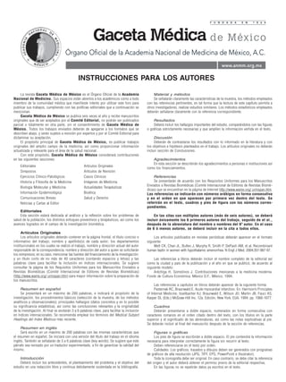 F U N D A D A          E N     1 8 6 4




                                     Órgano Oficial de la Academia Nacional de Medicina de México, A.C.
                                                                                                                                                   www.anmm.org.mx

                                              INSTRUCCIONES PARA LOS AUTORES

     La revista Gaceta Médica de México es el Órgano Oficial de la Academia                        Material y métodos
Nacional de Medicina. Sus espacios están abiertos a los académicos como a todo                     Se señalarán claramente las características de la muestra, los métodos empleados
miembro de la comunidad médica que manifieste interés por utilizar este foro para             con las referencias pertinentes, en tal forma que la lectura de este capítulo permita a
publicar sus trabajos, cumpliendo con las políticas editoriales que a continuación se         otros investigadores, realizar estudios similares. Los métodos estadísticos empleados
mencionan.                                                                                    deberán señalarse claramente con la referencia correspondiente.
     Gaceta Médica de México se publica seis veces al año y recibe manuscritos
originales que de ser aceptados por el Comité Editorial, no podrán ser publicados                 Resultados
parcial o totalmente en otra parte, sin el consentimiento de Gaceta Médica de                     Deberá incluir los hallazgos importantes del estudio, comparándolos con las figuras
México. Todos los trabajos enviados deberán de apegarse a los formatos que se                 o gráficas estrictamente necesarias y que amplíen la información vertida en el texto.
describen abajo, y serán sujetos a revisión por expertos y por el Comité Editorial para
dictaminar su aceptación.                                                                          Discusión
     El propósito principal de Gaceta Médica de México, es publicar trabajos                       Deberán de contrastarse los resultados con lo informado en la literatura y con
originales del amplio campo de la medicina, así como proporcionar información                 los objetivos e hipótesis planteados en el trabajo. Los artículos originales no deberán
actualizada y relevante para el área de la salud nacional.                                    incluir sección de Conclusiones.
     Con este propósito, Gaceta Médica de México considerará contribuciones
en las siguientes secciones:                                                                     Agradecimientos
                                                                                                 En esta sección se describirán los agradecimientos a personas e instituciones así
    Editoriales                                    Artículos Originales
                                                                                              como los financiamientos.
    Simposios                                      Artículos de Revisión
    Ejercicios Clínico-Patológicos                 Casos Clínicos                                 Referencias
    Historia y Filosofía de la Medicina            Imágenes de Medicina                           Se presentarán de acuerdo con los Requisitos Uniformes para los Manuscritos
                                                                                              Enviados a Revistas Biomédicas (Comité Internacional de Editores de Revistas Biomé-
    Biología Molecular y Medicina                  Actualidades Terapéuticas
                                                                                              dicas) que se encuentran en la página de Internet http://www.wame.org/ urmspan.htm.
    Información Epidemiológica                     Bioética                                   Las referencias se indicarán con números arábigos en forma consecutiva
    Comunicaciones Breves                          Salud y Derecho                            y en el orden en que aparecen por primera vez dentro del texto. Se
    Noticias y Cartas al Editor                                                               referirán en el texto, cuadros y pies de figura con los números corres-
                                                                                              pondientes.
    Editoriales
    Esta sección estará dedicada al análisis y la reflexión sobre los problemas de                En las citas con múltiples autores (más de seis autores), se deberá
salud de la población, los distintos enfoques preventivos y terapéuticos, así como los        incluir únicamente los 6 primeros autores del trabajo, seguido de et al.,
avances logrados en el campo de la investigación biomédica.                                   después de la abreviatura del nombre o nombres del 6º autor. En el caso
                                                                                              de 6 ó menos autores, se deberá incluir en la cita a todos ellos.
     Artículos Originales
     Los artículos originales deberán contener en la página frontal, el título conciso e           Los artículos publicados en revistas periódicas deberán aparecer en el formato
informativo del trabajo; nombre y apellido(s) de cada autor; los departamentos                siguiente:
institucionales en los cuales se realizó el trabajo, nombre y dirección actual del autor           Welt CK, Chan JL, Bullen J, Murphy R, Smith P, DePaoli AM, et al. Recombinant
responsable de la correspondencia; nombre y dirección del autor a quien se solicitarán        human leptin in women with hypothalamic amenorrhea. N Engl J Med. 2004;351:987-97.
los reimpresos; en su caso, mencionar las fuentes del financiamiento de la investigación;
y un título corto de no más de 40 caracteres (contando espacios y letras) y las                    Las referencias a libros deberán incluir el nombre completo de la editorial así
palabras clave para facilitar la inclusión en índices internacionales. Se sugiere             como la ciudad y país de la publicación y el año en que se publicó, de acuerdo al
consultar la página de los Requisitos Uniformes para los Manuscritos Enviados a               siguiente modelo:
Revistas Biomédicas (Comité Internacional de Editores de Revistas Biomédicas)                      Aréchiga H, Somolinos J. Contribuciones mexicanas a la medicina moderna.
(http://www.wame.org/ urmspan.htm) para mayor información sobre la preparación de             Fondo de Cultura Económica. México D.F., México, 1994.
los manuscritos.
                                                                                                   Las referencias a capítulos en libros deberán aparecer de la siguiente forma:
     Resumen en español                                                                            Pasternak RC, Braunwald E. Acute myocardial infarction. En: Harrison’s Principles
     Se presentará en un máximo de 200 palabras, e indicará el propósito de la                of Internal Medicine. Isselbacher KJ, Braunwald E, Wilson JD, Martin JB, Fauci AS,
investigación, los procedimientos básicos (selección de la muestra, de los métodos            Kasper DL (Eds.) McGraw-Hill Inc. 12a. Edición, New York, EUA, 1994, pp. 1066-1077.
analíticos y observacionales); principales hallazgos (datos concretos y en lo posible
su significancia estadística), así como las conclusiones relevantes y la originalidad             Cuadros
de la investigación. Al final se anotarán 3 a 6 palabras clave, para facilitar la inclusión       Deberán presentarse a doble espacio, numerados en forma consecutiva con
en índices internacionales. Se recomienda emplear los términos del Medical Subject            caracteres romanos en el orden citado dentro del texto, con los títulos en la parte
Headings del Index Medicus más reciente.                                                      superior y el significado de las abreviaturas, así como las notas explicativas al pie.
                                                                                              Se deberán incluír al final del manuscrito después de la sección de referencias.
     Resumen en inglés
     Será escrito en un máximo de 200 palabras con las mismas características que                  Figuras o gráficas
el resumen en español. Se iniciará con una versión del título del trabajo en el idioma             Los pies de figura se escribirán a doble espacio. El pie contendrá la información
inglés. También se señalarán de 3 a 6 palabras clave (key words). Se sugiere que este         necesaria para interpretar correctamente la figura sin recurrir al texto.
párrafo sea revisado por un traductor experimentado, a fin de garantizar la calidad del            Deben referenciarse en el texto por orden.
mismo.                                                                                             Calidades: Los gráficos, trazados y dibujos deben ser generados con programas
                                                                                              de gráficos de alta resolución (JPG, TIFF, EPS, PowerPoint e Illustrator).
    Introducción                                                                                   Toda la iconografía debe ser original. En caso contrario, se debe citar la referencia
    Deberá incluir los antecedentes, el planteamiento del problema y el objetivo del          del origen y el autor deberá obtener el permiso previo de la editorial respectiva.
estudio en una redacción libre y continua debidamente sustentada en la bibliografía.               En las figuras no se repetirán datos ya escritos en el texto.
 