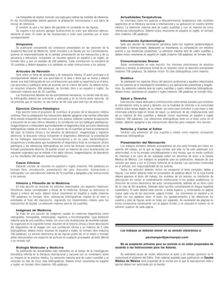 Las fotografías de objetos incluirán una regla para calibrar las medidas de referencia.        Actualidades Terapéuticas
En las microfotografías deberá aparecer la ampliación microscópica o una barra de                   Se informará sobre los avances y descubrimientos terapéuticos más recientes
micras de referencia.                                                                          aparecidos en la literatura nacional e internacional y su aplicación en nuestro ámbito
     El nombre, la cara y los datos del paciente no constarán en las figuras.                  médico. La extensión máxima será de cuatro cuartillas y con un máximo de cinco
     Se sugiere a los autores agregar ilustraciones en color que aderecen adecua-              referencias bibliográficas. Deberá incluir resúmenes en español en inglés, en formato
damente el texto. El costo de las ilustraciones a color será cubiertas por el autor            libre (máximo 100 palabras).
correspondiente.
                                                                                                    Información Epidemiológica
    Simposios                                                                                       Será una sección de información periódica sobre los registros epidemiológicos
    Se publicarán únicamente los simposios presentados en las sesiones de la                   nacionales e internacionales, destacando su importancia, su comparación con estudios
Academia Nacional de Medicina. Serán enviados a la Gaceta por los Coordinadores,               previos y sus tendencias proyectivas. La extensión máxima será de cuatro cuartillas y
quienes se responsabilizarán de la calidad, presentación de los manuscritos y de su            deberá incluir resúmenes en español en inglés (máximo 100 palabras), en formato libre.
secuencia y estructura, incluyendo un resumen general en español y en inglés, en
formato libre y que no excedan de 200 palabras. Cada contribución no excederá de                   Comunicaciones Breves
10 cuartillas y deberá apegarse a lo señalado en estas instrucciones a los autores.                Serán considerados en esta sección, los informes preliminares de estudios
                                                                                               médicos y tendrán la estructura formal de un resumen como se describió previamente
     Artículos de Revisión                                                                     (máximo 150 palabras). Se deberán incluír 10 citas bibliográficas como máximo.
     Será sobre un tema de actualidad y de relevancia médica. El autor principal o el
correspondiente deberá ser una autoridad en el área o tema que se revisa y deberá                   Bioética
anexar una lista bibliografía de sus contribuciones que avale su experiencia en el tema.            Se plantearán los aspectos éticos del ejercicio profesional y aquellos relacionados
Las secciones y subtítulos serán de acuerdo con el criterio del autor. Se deberá incluir       con los avances de la investigación biomédica y sus aplicaciones preventivas y terapéu-
un resumen (máximo 200 palabras), en formato libre y en español e inglés. Su                   ticas. Su extensión máxima será de cuatro cuartillas y cuatro referencias bibliográficas,
extensión máxima será de 20 cuartillas.                                                        deberá incluir resúmenes en español e ingles (máximo 100 palabras) en formato libre.
     Las ilustraciones deberán ser las estrictamente necesarias, no siendo más de seis,
la bibliografía deberá ser suficiente y adecuada y en la forma antes descrita. Se                   Salud y Derecho
recomienda que el número no sea menor de 50 citas para este tipo de artículos.                      Esta sección estará dedicada a contribuciones sobre temas actuales que muestren
                                                                                               la interrelación entre la salud y derecho con la finalidad de informar a la comunidad
     Ejercicio Clínico-Patológico                                                              médica sobre temas legales de su interés, así como para contribuir a una mejor y más
     Esta sección tiene el propósito de contribuir al proceso de la educación médica           informada práctica legal en temas de salud. La extensión de las colaboraciones será
continua. Para su preparación los manuscritos deberán apegarse a las normas editoriales        de un máximo de diez cuartillas y deberán incluir resúmenes en español e inglés
de la revista incluyendo las instrucciones a los autores. Deberán contener la exposición       (máximo 100 palabras). Las referencias bibliográficas tanto en el texto como en el
y discusión de un caso clínico relevante y su correlación con los hallazgos patológicos,       listado, deberán apegarse a las instrucciones descritas para cualquier otra sección.
imagenológicos o moleculares que fundamenten el diagnóstico final, así como referencias
bibliográficas citadas en el texto. En un máximo de 10 cuartillas se hará la presentación           Noticias y Cartas al Editor
del caso, la historia clínica y los estudios de laboratorio, imagenología y registros               Tendrán una extensión de una cuartilla y media como máximo incluyendo
eléctricos; la discusión clínica incluyendo el diagnóstico diferencial; la presentación        referencias bibliográficas.
de los hallazgos macroscópicos, microscópicos y en su caso, bacteriológicos,
bioquímicos y moleculares que fundamenten el diagnóstico final; la correlación clínico              Presentación del Manuscrito
patológica y las referencias bibliográficas así como las lecturas recomendadas en el                Los trabajos enviados deberán acompañarse de una carta firmada por todos los
formato previamente descrito. Se podrán incluir un máximo de cinco ilustraciones (se           autores del trabajo, en la que se haga constar que éste no ha sido publicado con
requieren originales) que se refieran a los datos clínicos, imagenológicos, de laboratorio     anterioridad, ni se ha enviado simultáneamente a otra revista, que no existe conflicto
y a los resultados del estudio anatomopatológico.                                              de intereses y en caso de ser aceptada ceden los derechos de autor a la Gaceta
                                                                                               Médica de México. Los trabajos se aceptarán para su publicación, después de una
     Casos Clínicos                                                                            revisión por pares y por el Consejo Editorial de la Gaceta. Las opiniones contenidas
     Deberán constar de resumen en español e inglés (máximo 100 palabras) en                   en el artículo, son responsabilidad de los autores.
formato libre, introducción, presentación del caso, discusión, ilustraciones y                      Todos los artículos deberán incluir sin excepción el texto completo, tablas y
bibliografía, con una extensión máxima de 10 cuartillas y apegadas a las instrucciones         figuras. Los textos deberán estar en procesador de palabras Word. En la hoja frontal
a los autores.                                                                                 deberá aparecer el título del trabajo, los nombres de los autores, su institución de
                                                                                               adscripción sin incluir el nombramiento institucional ni los grados académicos, la
     Historia y Filosofía de la Medicina                                                       dirección de correo electrónico del autor correspondiente, además de un título corto
     En esta sección se incluirán los artículos relacionados con aspectos históricos,          de no más de 40 caracteres. Deberán estar escritos correctamente en lengua española
filosóficos, bases conceptuales y éticas de la medicina. Aunque su estructura se               (castellano). El texto deberá estar escrito, a doble espacio, y comenzando en página
dejará a criterio del autor, deberá incluír resúmenes en español e inglés (máximo              nueva cada una de las secciones: página frontal, los resúmenes en español y en
100 palabras) en formato libre, referencias bibliográficas citadas en el texto y               inglés con sus palabras clave, el texto, los agradecimientos y las referencias los
enlistadas al final del manuscrito, siguiendo los lineamientos citados para los                cuadros y pies de figuras serán en hojas por separado. Se numerarán las páginas en
manuscritos de Gaceta. La extensión máxima será de 20 cuartillas.                              forma consecutiva comenzando con la página frontal, y se colocará el número en el
                                                                                               extremo superior de cada página.
     Imágenes de Medicina
     Se trata de una sección de imágenes usadas en medicina diagnóstica como
radiografías, tomografías, endoscopías, registros o microfotografías, cuya extensión
máxima será de una cuartilla y media, con una o dos ilustraciones de excelente calidad.
Se organizará en la siguiente forma: resumen de la historia clínica y breve descripción
del diagnóstico de la imagen con una correlación clínica y un máximo de 5 citas
bibliográficas; deberá incluir resumen en español e inglés, en formato libre (máximo               Los trabajos se deberán enviar en su versión electrónica a:
100 palabras). La versión electrónica de las figuras podrá ser en el medio o formato
antes mencionados con exepción de archivos en cualquier procesador de texto (Word)                                        permanyer@permanyer.com
o en formato pdf.
                                                                                                  No se aceptarán artículos para su revisión si no están preparados de
     Biología Molecular y Medicina                                                             acuerdo a las Instrucciones para los Autores.
     Se publicarán las actualidades más relevantes en el campo de la investigación
biomédica referida en la literatura internacional y nacional con un comentario sobre                Se extenderá acuse de recibo electrónico al autor y en tiempo oportuno se le
su impacto en la práctica médica. Su extensión máxima será de cuatro cuartillas y se           comunicará el dictamen del Editor. Todo material aceptado para publicación en Gaceta
incluirán no más de cinco citas bibliográficas. Deberá incluir resúmenes en español            Médica de México será propiedad de la revista por lo que la reproducción total o
e inglés, en formato libre (máximo 100 palabras).                                              parcial deberá ser autorizada por la Gaceta.
 