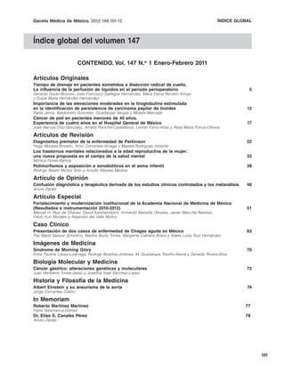 Gaceta Médica de México. 2012;148:101-12                                             Índice global ÍNDICE GLOBAL
                                                                                                   del volumen 147



Índice global del volumen 147

                         CONTENIDO. Vol. 147 N.o 1 Enero-Febrero 2011

Artículos Originales
Tiempo de drenaje en pacientes sometidos a disección radical de cuello.
La influencia de la perfusión de líquidos en el periodo perioperatorio                                          5
Gerardo Durán-Briones, José Francisco Gallegos Hernández, María Elena Rendón Arroyo
y Dulce María Hernández-Hernández
Importancia de las elevaciones moderadas en la tiroglobulina estimulada
en la identificación de persistencia de carcinoma papilar de tiroides                                          12
Paola Jervis, Baldomero González, Guadalupe Vargas y Moisés Mercado
Cáncer de piel en pacientes menores de 40 años.
Experiencia de cuatro años en el Hospital General de México                                                    17
José Manuel Díaz-González, Amelia Peniche-Castellanos, Leonel Fierro-Arias y Rosa María Ponce-Olivera

Artículos de Revisión
Diagnóstico premotor de la enfermedad de Parkinson                                                             22
Hugo Morales-Briceño, Amin Cervantes-Arriaga y Mayela Rodríguez-Violante
Los trastornos mentales relacionados a la edad reproductiva de la mujer:
una nueva propuesta en el campo de la salud mental                                                             33
Mónica Flores-Ramos
Polimorfismos y exposición a xenobióticos en el asma infantil                                                  38
Rodrigo Balam Muñoz Soto y Arnulfo Albores Medina

Artículo de Opinión
Confusión diagnóstica y terapéutica derivada de los estudios clínicos controlados y los metanálisis            48
Arturo Zárate

Artículo Especial
Fortalecimiento y modernización institucional de la Academia Nacional de Medicina de México
(Resultados e instrumentación 2010-2012)                                                                       51
Manuel H. Ruiz de Chávez, David Kershenobich, Armando Mansilla Olivares, Javier Mancilla Ramírez,
Pablo Kuri Morales y Alejandro del Valle Muñoz

Caso Clínico
Presentación de dos casos de enfermedad de Chagas aguda en México                                              63
Paz María Salazar Schettino, Martha Bucio Torres, Margarita Cabrera Bravo y Adela Luisa Ruiz Hernández

Imágenes de Medicina
Síndrome de Morning Glory                                                                                      70
Erika Paulina López-Lizárraga, Rodrigo Bolaños-Jiménez, M. Guadalupe Treviño-Alanís y Gerardo Rivera-Silva

Biología Molecular y Medicina
Cáncer gástrico: alteraciones genéticas y moleculares                                                          72
Juan Heriberto Torres-Jasso y Josefina Yoali Sánchez-López

Historia y Filosofía de la Medicina
Albert Einstein y su aneurisma de la aorta                                                                     74
Jorge Cervantes Castro

In Memoriam
Roberto Martínez Martínez                                                                                      77
Fabio Salamanca-Gómez
Dr. Elías S. Canales Pérez                                                                                     78
Arturo Zárate




                                                                                                                     101
 