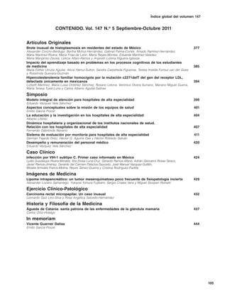 Índice global del volumen 147


                       CONTENIDO. Vol. 147 N.o 5 Septiembre-Octubre 2011


Artículos Originales
Brote inusual de histoplasmosis en residentes del estado de México                                                  377
Alexander Corcho-Berdugo, Bertha Muñoz-Hernández, Gabriel Palma-Cortés, Amado Ramírez-Hernández,
María Martínez-Rivera, María Frías-de León, María Reyes-Montes, Eduarda Martínez-Valadez,
María Manjarrez-Zavala, Leticia Alfaro-Ramos y Anjarath Lorena Higuera-Iglesias
Impacto del aprendizaje basado en problemas en los procesos cognitivos de los estudiantes
de medicina                                                                                                         385
María Esther Urrutia Aguilar, Alicia Hamui-Sutton, Sandra Castañeda Figueiras, Teresa Imelda Fortoul van der Goes
y Rosalinda Guevara-Guzmán
Hipercolesterolemia familiar homocigota por la mutación c2271delT del gen del receptor LDL,
detectada únicamente en mexicanos                                                                                   394
Lizbeth Martínez, María Luisa Ordóñez Sánchez, Rosario Letona, Verónica Olvera Sumano, Mariano Miguel Guerra,
María Teresa Tusié-Luna y Carlos Alberto Aguilar-Salinas

Simposio
Modelo integral de atención para hospitales de alta especialidad                                                    399
Eduardo Vázquez Vela Sánchez
Aspectos conceptuales sobre la misión de los equipos de salud                                                       401
Emilio García Procel
La educación y la investigación en los hospitales de alta especialidad                                              404
Alberto Lifshitz
Dinámica hospitalaria y organizacional de los institutos nacionales de salud.
Relación con los hospitales de alta especialidad                                                                    407
Fernando Gabilondo Navarro
Sistema de evaluación por monitoría para hospitales de alta especialidad                                            411
Germán Fajardo Dolci, Héctor G. Aguirre Gas y Héctor Robledo Galván
Desempeño y remuneración del personal médico                                                                        420
Eduardo Vázquez Vela Sánchez

Caso Clínico
Infección por VIH-1 subtipo C. Primer caso informado en México                                                      424
Lydia Guadalupe Rivera-Morales, Itza Eloisa Luna-Cruz, Gerardo Ramos-Alfano, Adrián Geovanni Rosas-Taraco,
Javier Ramos-Jiménez, Gerardo del Carmen Palacios-Saucedo, José Manuel Vázquez-Guillén,
Moisés Armides Franco-Molina, Reyes Tamez-Guerra y Cristina Rodríguez-Padilla

Imágenes de Medicina
Lipoma intrapancreático: un tumor mesenquimatoso poco frecuente de fisiopatología incierta                          429
Alexander Lozano Samaniego, Yukiyosi Kimura Fujikami, Sergio Criales Vera y Miguel Stoopen Rometti

Ejercicio Clínico-Patológico
Carcinoma rectal micropapilar. Un caso inusual                                                                      432
Leonardo Saúl Lino-Silva y Rosa Angélica Salcedo-Hernández

Historia y Filosofía de la Medicina
Águeda de Catania: santa patrona de las enfermedades de la glándula mamaria                                         437
Carlos Ortiz-Hidalgo

In memoriam
Vicente Guarner Dalias                                                                                              444
Emilio García Procel




                                                                                                                          105
 