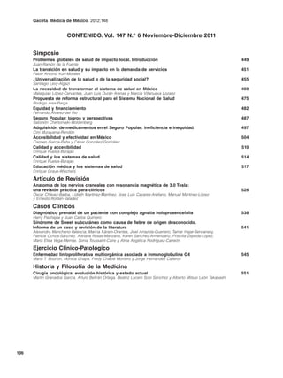 Gaceta Médica de México. 2012;148


                        CONTENIDO. Vol. 147 N.o 6 Noviembre-Diciembre 2011


      Simposio
      Problemas globales de salud de impacto local. Introducción                                                   449
      Juan Ramón de la Fuente
      La transición en salud y su impacto en la demanda de servicios                                               451
      Pablo Antonio Kuri-Morales
      ¿Universalización de la salud o de la seguridad social?                                                      455
      Santiago Levy-Algazi
      La necesidad de transformar el sistema de salud en México                                                    469
      Malaquías López-Cervantes, Juan Luis Durán Arenas y Marcia Villanueva Lozano
      Propuesta de reforma estructural para el Sistema Nacional de Salud                                           475
      Rodrigo Ares-Parga
      Equidad y financiamiento                                                                                     482
      Fernando Álvarez-del Río
      Seguro Popular: logros y perspectivas                                                                        487
      Salomón Chertorivski-Woldenberg
      Adquisición de medicamentos en el Seguro Popular: ineficiencia e inequidad                                   497
      Ciro Murayama-Rendón
      Accesibilidad y efectividad en México                                                                        504
      Carmen García-Peña y César González-González
      Calidad y accesibilidad                                                                                      510
      Enrique Ruelas-Barajas
      Calidad y los sistemas de salud                                                                              514
      Enrique Ruelas-Barajas
      Educación médica y los sistemas de salud                                                                     517
      Enrique Graue-Wiechers

      Artículo de Revisión
      Anatomía de los nervios craneales con resonancia magnética de 3.0 Tesla:
      una revisión práctica para clínicos                                                                          526
      Óscar Chávez-Barba, Lidieth Martínez-Martínez, José Luis Cazares-Arellano, Manuel Martínez-López
      y Ernesto Roldan-Valadez

      Casos Clínicos
      Diagnóstico prenatal de un paciente con complejo agnatia holoprosencefalia                                   538
      Harry Pachajoa y Juan Carlos Quintero
      Síndrome de Sweet subcutáneo como causa de fiebre de origen desconocido.
      Informe de un caso y revisión de la literatura                                                               541
      Alexandra Mancheno-Valencia, Marcia Káram-Orantes, Jisel Arrazola-Guerrero, Tamar Hajar-Serviansky,
      Patricia Ochoa-Sánchez, Adriana Rosas-Manzano, Karen Sánchez-Armendáriz, Priscilla Zepeda-López,
      María Elisa Vega-Memije, Sonia Toussaint-Caire y Alma Angélica Rodríguez-Carreón

      Ejercicio Clínico-Patológico
      Enfermedad linfoproliferativa multiorgánica asociada a inmunoglobulina G4                                    545
      María T. Bourlon, Mónica Chapa, Fredy Chablé Montero y Jorge Hernández Calleros

      Historia y Filosofía de la Medicina
      Cirugía oncológica: evolución histórica y estado actual                                                      551
      Martín Granados García, Arturo Beltrán Ortega, Beatriz Lucero Soto Sánchez y Alberto Mitsuo León Takahashi




106
 