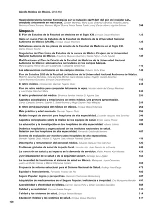 Gaceta Médica de México. 2012;148


      Hipercolesterolemia familiar homocigota por la mutación c2271delT del gen del receptor LDL,
      detectada únicamente en mexicanos. Lizbeth Martínez, María Luisa Ordóñez Sánchez, Rosario Letona,
      Verónica Olvera Sumano, Mariano Miguel Guerra, María Teresa Tusié-Luna y Carlos Alberto Aguilar-Salinas   394

      Simposio
      El Plan de Estudios de la Facultad de Medicina en el Siglo XXI. Enrique Graue Wiechers                    125
      Hacia un nuevo Plan de Estudios de la Facultad de Medicina de la Universidad Nacional
      Autónoma de México (UNAM). Enrique Graue Wiechers                                                         126
      Reflexiones acerca de los planes de estudio de la Facultad de Medicina en el Siglo XXI.
      Carlos Viesca Treviño                                                                                     132
      Diagnóstico del Plan Único de Estudios de la carrera de Médico Cirujano de la Universidad
      Nacional Autónoma de México. Rosalinda Guevara Guzmán y María Esther Urrutia Aguilar                      137
      Modificaciones al Plan de Estudio de la Facultad de Medicina de la Universidad Nacional
      Autónoma de México: adecuaciones curriculares en los campos básicos.
      María Eugenia Ponce de León Castañeda y Margarita Varela Ruiz                                             143
      Las adecuaciones curriculares en los campos clínicos. Roberto Uribe Elías                                 149
      Plan de Estudios 2010 de la Facultad de Medicina de la Universidad Nacional Autónoma de México.
      Melchor Sánchez-Mendiola, Irene Durante-Montiel, Sara Morales-López, Rogelio Lozano-Sánchez,
      Adrián Martínez-González, Enrique Graue-Wiechers                                                          152
      El retiro médico. Introducción. Germán Fajardo Dolci                                                      244
      Plan de retiro médico para conquistar felizmente la vejez. Nicolás Martín del Campo Martínez
      y Juan Felipe Sánchez Marle                                                                               246
      El retiro profesional del médico. Dinámica familiar. Héctor G. Aguirre Gas                                250
      Aspectos psicológicos y emocionales del retiro médico. Una primera aproximación.
      Carlos Campillo Serrano, Gabriel E. Sotelo Monroy y Hugo Dayran Trejo Márquez                             256
      El retiro clinicoquirúrgico del médico en México. Enrique Wolpert Barraza                                 262
      Mala práctica y edad avanzada. Germán Fajardo Dolci                                                       266
      Modelo integral de atención para hospitales de alta especialidad. Eduardo Vázquez Vela Sánchez            399
      Aspectos conceptuales sobre la misión de los equipos de salud. Emilio García Procel                       401
      La educación y la investigación en los hospitales de alta especialidad. Alberto Lifshitz                  404
      Dinámica hospitalaria y organizacional de los institutos nacionales de salud.
      Relación con los hospitales de alta especialidad. Fernando Gabilondo Navarro                              407
      Sistema de evaluación por monitoría para hospitales de alta especialidad.
      Germán Fajardo Dolci, Héctor G. Aguirre Gas y Héctor Robledo Galván                                       411
      Desempeño y remuneración del personal médico. Eduardo Vázquez Vela Sánchez                                420
      Problemas globales de salud de impacto local. Introducción. Juan Ramón de la Fuente                       449
      La transición en salud y su impacto en la demanda de servicios. Pablo Antonio Kuri-Morales                451
      ¿Universalización de la salud o de la seguridad social?. Santiago Levy-Algazi                             455
      La necesidad de transformar el sistema de salud en México. Malaquías López-Cervantes,
      Juan Luis Durán Arenas y Marcia Villanueva Lozano                                                         469
      Propuesta de reforma estructural para el Sistema Nacional de Salud. Rodrigo Ares-Parga                    475
      Equidad y financiamiento. Fernando Álvarez-del Río                                                        482
      Seguro Popular: logros y perspectivas. Salomón Chertorivski-Woldenberg                                    487
      Adquisición de medicamentos en el Seguro Popular: ineficiencia e inequidad. Ciro Murayama-Rendón          497
      Accesibilidad y efectividad en México. Carmen García-Peña y César González-González                       504
      Calidad y accesibilidad. Enrique Ruelas-Barajas                                                           510
      Calidad y los sistemas de salud. Enrique Ruelas-Barajas                                                   514
      Educación médica y los sistemas de salud. Enrique Graue-Wiechers                                          517
108
 