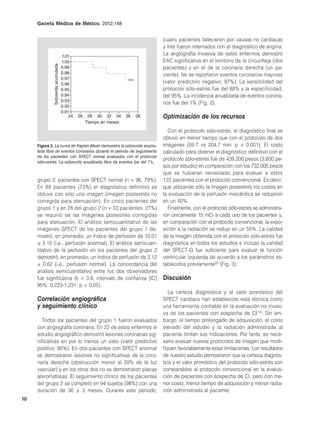 Gaceta Médica de México. 2012;148


                                                                              cuatro pacientes fallecieron por causas no cardíacas
                                                                              y tres fueron internados con el diagnóstico de angina.
                                    1.01
                                                                              La angiografía invasiva de estos enfermos demostró
                                    1.00                                      EAC significativa en el territorio de la circunfleja (dos
              Sobrevida acumulada

                                    0.99                                      pacientes) y en el de la coronaria derecha (un pa-
                                    0.98                                      ciente). No se reportaron eventos coronarios mayores
                                    0.97
                                    0.96                                      (valor predictivo negativo: 97%). La sensibilidad del
                                    0.95                                      protocolo sólo-estrés fue del 88% y la especificidad,
                                    0.94                                      del 95%. La incidencia anualizada de eventos corona-
                                    0.93
                                                                              rios fue del 1% (Fig. 2).
                                    0.92
                                    0.91
                                        24   26    28 30 32 34      36   38   Optimización de los recursos
                                                  Tiempo en meses

                                                                                Con el protocolo sólo-estrés, el diagnóstico final se
                                                                              obtuvo en menor tiempo que con el protocolo de dos
     Figura 2. La curva de Kaplan-Meier demuestra la sobrevida acumu-         imágenes (59.7 vs 204.7 min; p < 0.001). El costo
     lada libre de eventos coronarios durante el periodo de seguimiento       calculado para obtener el diagnóstico definitivo con el
     de los pacientes con SPECT normal evaluados con el protocolo
                                                                              protocolo sólo-estrés fue de 439,200 pesos (3,600 pe-
     sólo-estrés. La sobrevida anualizada libre de eventos fue del 1%.
                                                                              sos por estudio) en comparación con los 732,000 pesos
                                                                              que se hubieran necesitado para evaluar a estos
     grupo 2: pacientes con SPECT normal (n = 96, 79%).                       122 pacientes con el protocolo convencional. Es decir,
     En 89 pacientes (73%) el diagnóstico definitivo se                       que utilizando sólo la imagen postestrés los costos en
     obtuvo con sólo una imagen (imagen postestrés no                         la evaluación de la perfusión miocárdica se redujeron
     corregida para atenuación). En cinco pacientes del                       en un 40%.
     grupo 1 y en 28 del grupo 2 (n = 33 pacientes, 27%)                        Finalmente, con el protocolo sólo-estrés se administra-
     se requirió de las imágenes postestrés corregidas                        ron únicamente 15 mCi a cada uno de los pacientes y,
     para atenuación. El análisis semicuantitativo de las                     en comparación con el protocolo convencional, la expo-
     imágenes SPECT de los pacientes del grupo 1 de-                          sición a la radiación se redujo en un 55%. La calidad
     mostró, en promedio, un índice de perfusión de 10.01                     de la imagen obtenida con el protocolo sólo-estrés fue
     ± 3.10 (i.e., perfusión anormal). El análisis semicuan-                  diagnóstica en todos los estudios e incluso la calidad
     titativo de la perfusión en los pacientes del grupo 2                    del SPECT-G fue suficiente para evaluar la función
     demostró, en promedio, un índice de perfusión de 3.12                    ventricular izquierda de acuerdo a los parámetros es-
     ± 0.62 (i.e., perfusión normal). La concordancia del                     tablecidos previamente20 (Fig. 3).
     análisis semicuantitativo entre los dos observadores
     fue significativa (k = 0.8; intervalo de confianza [IC]                  Discusión
     95%: 0.223-1.231; p < 0.05).
                                                                                 La certeza diagnóstica y el valor pronóstico del
     Correlación angiográfica                                                 SPECT cardíaco han establecido esta técnica como
     y seguimiento clínico                                                    una herramienta confiable en la evaluación no invasi-
                                                                              va de los pacientes con sospecha de CI1-6. Sin em-
        Todos los pacientes del grupo 1 fueron evaluados                      bargo, el tiempo prolongado de adquisición, el costo
     con angiografía coronaria. En 22 de estos enfermos el                    elevado del estudio y la radiación administrada al
     estudio angiográfico demostró lesiones coronarias sig-                   paciente limitan sus indicaciones. Por tanto, es nece-
     nificativas en por lo menos un vaso (valor predictivo                    sario evaluar nuevos protocolos de imagen que modi-
     positivo: 85%). En dos pacientes con SPECT anormal                       fiquen favorablemente estas limitaciones. Los resultados
     se demostraron lesiones no significativas de la coro-                    de nuestro estudio demostraron que la certeza diagnós-
     naria derecha (obstrucción menor al 50% de la luz                        tica y el valor pronóstico del protocolo sólo-estrés son
     vascular) y en los otros dos no se demostraron placas                    comparables al protocolo convencional en la evalua-
     ateromatosas. El seguimiento clínico de los pacientes                    ción de pacientes con sospecha de CI, pero con me-
     del grupo 2 se completó en 94 sujetos (98%) con una                      nor costo, menor tiempo de adquisición y menor radia-
     duración de 36 ± 3 meses. Durante este periodo,                          ción administrada al paciente.
10
 