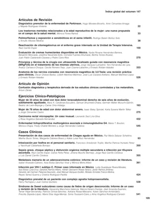 Índice global del volumen 147


Artículos de Revisión
Diagnóstico premotor de la enfermedad de Parkinson. Hugo Morales-Briceño, Amin Cervantes-Arriaga
y Mayela Rodríguez-Violante                                                                                        22
Los trastornos mentales relacionados a la edad reproductiva de la mujer: una nueva propuesta
en el campo de la salud mental. Mónica Flores-Ramos                                                                33
Polimorfismos y exposición a xenobióticos en el asma infantil. Rodrigo Balam Muñoz Soto
y Arnulfo Albores Medina                                                                                           38
Reactivación de citomegalovirus en el enfermo grave internado en la Unidad de Terapia Intensiva.
Raúl Carrillo Esper                                                                                               159
Evaluación de cremas humectantes disponibles en México. Nydia Roxana Hernández-Barrera,
Benjamín Moncada, Josefina Navarrete-Solís, Cornelia Fuentes-Ahumada, Bertha Torres-Álvarez,
Juan Pablo Castanedo-Cázares y Pedro Cano-Ríos                                                                    270
Principios y técnica de la cirugía con ultrasonido focalizado guiada con resonancia magnética
(MRgFUS) en el tratamiento de los miomas uterinos. Jorge Vázquez-Lamadrid, Yeni Fernández-de Lara,
Analuz Carrasco-Choque, Cecilia Romero-Trejo, Juan Cosme-Labarthe y Ernesto Roldan-Valadez                        333
Anatomía de los nervios craneales con resonancia magnética de 3.0 Tesla: una revisión práctica
para clínicos. Óscar Chávez-Barba, Lidieth Martínez-Martínez, José Luis Cazares-Arellano, Manuel Martínez-López
y Ernesto Roldan-Valadez                                                                                          526

Artículo de Opinión
Confusión diagnóstica y terapéutica derivada de los estudios clínicos controlados y los metanálisis.
Arturo Zárate                                                                                                      48

Ejercicios Clínico-Patológicos
Mujer de 33 años de edad con leve dolor toracoabdominal derecho de seis años de evolución,
súbitamente agudizado. Mara A. Cárdenas-Escudero, Samuel Shuchleib-Chaba, Germán Walter Muruchi-Garrón,
Beatriz de León-Bojorge y Carlos Ortiz-Hidalgo                                                                    163
Mujer de 78 años de edad con dolor abdominal severo. Isaac Baley Spindel, Karla Susana Martín Téllez
y Jorge Cervantes Castro                                                                                          275
Carcinoma rectal micropapilar. Un caso inusual. Leonardo Saúl Lino-Silva
y Rosa Angélica Salcedo-Hernández                                                                                 432
Enfermedad linfoproliferativa multiorgánica asociada a inmunoglobulina G4. María T. Bourlon,
Mónica Chapa, Fredy Chablé Montero y Jorge Hernández Calleros                                                     545

Casos Clínicos
Presentación de dos casos de enfermedad de Chagas aguda en México. Paz María Salazar Schettino,
Martha Bucio Torres, Margarita Cabrera Bravo y Adela Luisa Ruiz Hernández                                          63
Intoxicación por fosfina en el personal sanitario. Francisco Arredondo Trujillo, Martha Patricia Hurtado Pérez
y Yaocihuatl Castañeda Borrayo                                                                                    350
Sepsis grave, choque séptico y disfunción orgánica múltiple secundaria a infección por Kluyvera
ascorbata. Raúl Carrillo Esper, Carlos Peña Pérez, Jimena Muciño Bermejo, Jorge Raúl Carrillo Córdova
y Luis Daniel Carrillo Córdova                                                                                    355
Metástasis mamaria de un adenocarcinoma colónico: informe de un caso y revisión de literatura.
Isabel Alvarado-Cabrero, Asia Eloísa Sánchez Vivar y Mónica Mohs-Alfaro                                           361
Infección por VIH-1 subtipo C. Primer caso informado en México. Lydia Guadalupe Rivera-Morales,
Itza Eloisa Luna-Cruz, Gerardo Ramos-Alfano, Adrián Geovanni Rosas-Taraco, Javier Ramos-Jiménez,
Gerardo del Carmen Palacios-Saucedo, José Manuel Vázquez-Guillén, Moisés Armides Franco-Molina,
Reyes Tamez-Guerra y Cristina Rodríguez-Padilla                                                                   424
Diagnóstico prenatal de un paciente con complejo agnatia holoprosencefalia.
Harry Pachajoa y Juan Carlos Quintero                                                                             538
Síndrome de Sweet subcutáneo como causa de fiebre de origen desconocido. Informe de un caso
y revisión de la literatura. Alexandra Mancheno-Valencia, Marcia Káram-Orantes, Jisel Arrazola-Guerrero,
Tamar Hajar-Serviansky, Patricia Ochoa-Sánchez, Adriana Rosas-Manzano, Karen Sánchez-Armendáriz,
Priscilla Zepeda-López, María Elisa Vega-Memije, Sonia Toussaint-Caire y Alma Angélica Rodríguez-Carreón          541
                                                                                                                        109
 