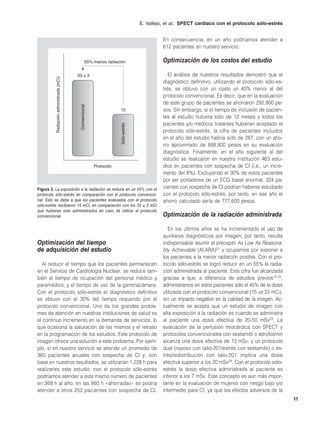 E. Vallejo, et al.: SPECT cardíaco con el protocolo sólo-estrés


                                                                                            En consecuencia, en un año podríamos atender a
                                                                                            612 pacientes en nuestro servicio.

                                                  55% menos radiación                       Optimización de los costos del estudio

                                        33 ± 3                                                 El análisis de nuestros resultados demostró que el
         Radiación administrada (mCi)




                                                                                            diagnóstico definitivo, utilizando el protocolo sólo-es-
                                                                                            trés, se obtuvo con un costo un 40% menor al del
                                                                                            protocolo convencional. Es decir, que en la evaluación
                                                                                            de este grupo de pacientes se ahorraron 292,800 pe-
                                         Convencional




                                                                     15                     sos. Sin embargo, si el tiempo de inclusión de pacien-
                                                                                            tes al estudio hubiera sido de 12 meses y todos los
                                                                    Sólo-estrés             pacientes y/o médicos tratantes hubieran aceptado el
                                                                                            protocolo sólo-estrés, la cifra de pacientes incluidos
                                                                                            en el año del estudio habría sido de 287, con un aho-
                                                                                            rro aproximado de 688,800 pesos en su evaluación
                                                                                            diagnóstica. Finalmente, en el año siguiente al del
                                                                                            estudio se realizaron en nuestra institución 463 estu-
                                                        Protocolo                           dios en pacientes con sospecha de CI (i.e., un incre-
                                                                                            mento del 8%). Excluyendo el 30% de estos pacientes
                                                                                            por ser portadores de un ECG basal anormal, 324 pa-
Figura 3. La exposición a la radiación se reduce en un 55% con el                           cientes con sospecha de CI podrían haberse estudiado
protocolo sólo-estrés en comparación con el protocolo convencio-                            con el protocolo sólo-estrés; por tanto, en ese año el
nal. Esto se debe a que los pacientes evaluados con el protocolo                            ahorro calculado sería de 777,600 pesos.
sólo-estrés recibieron 15 mCi, en comparación con los 33 ± 3 mCi
que hubieran sido administrados en caso de utilizar el protocolo
convencional.                                                                               Optimización de la radiación administrada

                                                                                               En los últimos años se ha incrementado el uso de
                                                                                            auxiliares diagnósticos por imagen; por tanto, resulta
Optimización del tiempo                                                                     indispensable asumir el precepto As Low As Reasona-
de adquisición del estudio                                                                  bly Achievable (ALARA)21 y ocuparnos por exponer a
                                                                                            los pacientes a la menor radiación posible. Con el pro-
   Al reducir el tiempo que los pacientes permanecen                                        tocolo sólo-estrés se logró reducir en un 55% la radia-
en el Servicio de Cardiología Nuclear, se reduce tam-                                       ción administrada al paciente. Esta cifra fue alcanzada
bién el tiempo de ocupación del personal médico y                                           gracias a que, a diferencia de estudios previos14,22,
paramédico, y el tiempo de uso de la gammacámara.                                           administramos en estos pacientes sólo el 45% de la dosis
Con el protocolo sólo-estrés el diagnóstico definitivo                                      utilizada con el protocolo convencional (15 vs 33 mCi),
se obtuvo con el 30% del tiempo requerido por el                                            sin un impacto negativo en la calidad de la imagen. Ac-
protocolo convencional. Uno de los grandes proble-                                          tualmente se acepta que un estudio de imagen con
mas de atención en nuestras instituciones de salud es                                       alta exposición a la radiación es cuando se administra
el continuo incremento en la demanda de servicios, lo                                       al paciente una dosis efectiva de 20-50 mSv23. La
que ocasiona la saturación de los mismos y el retraso                                       evaluación de la perfusión miocárdica con SPECT y
en la programación de los estudios. Este protocolo de                                       protocolos convencionales con sestamibi o tetrofosmin
imagen ofrece una solución a este problema. Por ejem-                                       alcanza una dosis efectiva de 13 mSv, y un protocolo
plo, si en nuestro servicio se atiende un promedio de                                       dual (reposo con talio-201/estrés con sestamibi) o es-
360 pacientes anuales con sospecha de CI y, con                                             trés/redistribución con talio-201 implica una dosis
base en nuestros resultados, se utilizarían 1,228 h para                                    efectiva superior a los 20 mSv24. Con el protocolo sólo-
realizarles este estudio, con el protocolo sólo-estrés                                      estrés la dosis efectiva administrada al paciente es
podríamos atender a este mismo número de pacientes                                          inferior a los 7 mSv. Este concepto es aún más impor-
en 368 h al año; en las 860 h «ahorradas» se podría                                         tante en la evaluación de mujeres con riesgo bajo y/o
atender a otros 252 pacientes con sospecha de CI.                                           intermedio para CI, ya que los efectos adversos de la
                                                                                                                                                       11
 