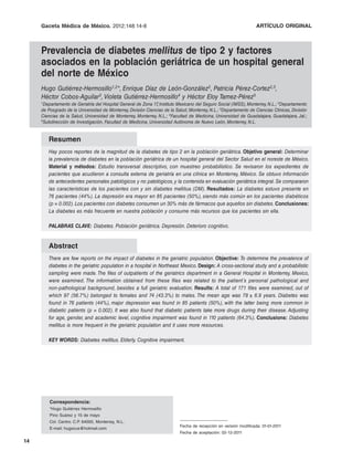 Gaceta Médica de México. 2012;148
                              2012;148:14-8                                                                        ARTÍCULO ORIGINAL



     Prevalencia de diabetes mellitus de tipo 2 y factores
     asociados en la población geriátrica de un hospital general
     del norte de México
     Hugo Gutiérrez-Hermosillo1,2*, Enrique Díaz de León-González2, Patricia Pérez-Cortez2,3,
     Héctor Cobos-Aguilar3, Violeta Gutiérrez-Hermosillo4 y Héctor Eloy Tamez-Pérez5
     1Departamento de Geriatría del Hospital General de Zona 17 Instituto Mexicano del Seguro Social (IMSS), Monterrey, N.L.; 2Departamento
                                                               ,
     de Posgrado de la Universidad de Monterrey, División Ciencias de la Salud, Monterrey, N.L.; 3Departamento de Ciencias Clínicas, División
     Ciencias de la Salud, Universidad de Monterrey, Monterrey, N.L.; 4Facultad de Medicina, Universidad de Guadalajara, Guadalajara, Jal.;
     5Subdirección de Investigación, Facultad de Medicina, Universidad Autónoma de Nuevo León, Monterrey, N.L.




        Resumen
        Hay pocos reportes de la magnitud de la diabetes de tipo 2 en la población geriátrica. Objetivo general: Determinar
        la prevalencia de diabetes en la población geriátrica de un hospital general del Sector Salud en el noreste de México.
        Material y métodos: Estudio transversal descriptivo, con muestreo probabilístico. Se revisaron los expedientes de
        pacientes que acudieron a consulta externa de geriatría en una clínica en Monterrey, México. Se obtuvo información
        de antecedentes personales patológicos y no patológicos, y la contenida en evaluación geriátrica integral. Se compararon
        las características de los pacientes con y sin diabetes mellitus (DM). Resultados: La diabetes estuvo presente en
        76 pacientes (44%). La depresión era mayor en 85 pacientes (50%), siendo más común en los pacientes diabéticos
        (p = 0.002). Los pacientes con diabetes consumen un 30% más de fármacos que aquellos sin diabetes. Conclusiones:
        La diabetes es más frecuente en nuestra población y consume más recursos que los pacientes sin ella.

        PALABRAS CLAVE: Diabetes. Población geriátrica. Depresión. Deterioro cognitivo.


        Abstract
        There are few reports on the impact of diabetes in the geriatric population. Objective: To determine the prevalence of
        diabetes in the geriatric population in a hospital in Northeast Mexico. Design: A cross-sectional study and a probabilistic
        sampling were made. The files of outpatients of the geriatrics department in a General Hospital in Monterrey, Mexico,
        were examined. The information obtained from these files was related to the patient´s personal pathological and
        non-pathological background, besides a full geriatric evaluation. Results: A total of 171 files were examined, out of
        which 97 (56.7%) belonged to females and 74 (43.3%) to males. The mean age was 78 ± 6.9 years. Diabetes was
        found in 76 patients (44%), major depression was found in 85 patients (50%), with the latter being more common in
        diabetic patients (p = 0.002). It was also found that diabetic patients take more drugs during their disease. Adjusting
        for age, gender, and academic level, cognitive impairment was found in 110 patients (64.3%). Conclusions: Diabetes
        mellitus is more frequent in the geriatric population and it uses more resources.

        KEY WORDS: Diabetes mellitus. Elderly. Cognitive impairment.




         Correspondencia:
         *Hugo Gutiérrez Hermosillo
         Pino Suárez y 15 de mayo
         Col. Centro. C.P. 64000, Monterrey, N.L.
                                                                           Fecha de recepción en versión modificada: 01-01-2011
         E-mail: hugocus@hotmail.com
                                                                           Fecha de aceptación: 02-12-2011

14
 