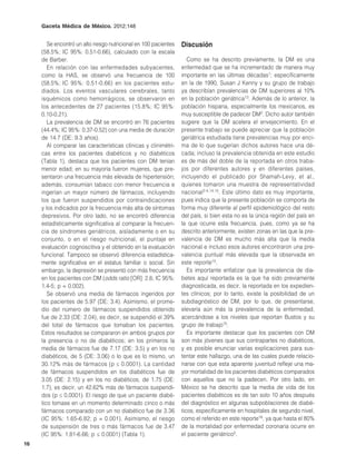 Gaceta Médica de México. 2012;148


        Se encontró un alto riesgo nutricional en 100 pacientes   Discusión
     (58.5%; IC 95%: 0.51-0.66), calculado con la escala
     de Barber.                                                      Como se ha descrito previamente, la DM es una
        En relación con las enfermedades subyacentes,             enfermedad que se ha incrementado de manera muy
     como la HAS, se observó una frecuencia de 100                importante en las últimas décadas1; específicamente
     (58.5%; IC 95%: 0.51-0.66) en los pacientes estu-            en la de 1990, Susan J Kenny y su grupo de trabajo
     diados. Los eventos vasculares cerebrales, tanto             ya describían prevalencias de DM superiores al 10%
     isquémicos como hemorrágicos, se observaron en               en la población geriátrica13. Además de lo anterior, la
     los antecedentes de 27 pacientes (15.8%; IC 95%:             población hispana, especialmente los mexicanos, es
     0.10-0.21).                                                  muy susceptible de padecer DM2. Dicho autor también
        La prevalencia de DM se encontró en 76 pacientes          sugiere que la DM acelera el envejecimiento. En el
     (44.4%; IC 95%: 0.37-0.52) con una media de duración         presente trabajo se puede apreciar que la población
     de 14.7 (DE: 9.3 años).                                      geriátrica estudiada tiene prevalencias muy por enci-
        Al comparar las características clínicas y clinimétri-    ma de lo que sugerían dichos autores hace una dé-
     cas entre los pacientes diabéticos y no diabéticos           cada; incluso la prevalencia obtenida en este estudio
     (Tabla 1), destaca que los pacientes con DM tenían           es de más del doble de la reportada en otros traba-
     menor edad; en su mayoría fueron mujeres, que pre-           jos por diferentes autores y en diferentes países,
     sentaron una frecuencia más elevada de hipertensión;         incluyendo el publicado por Shamah-Levy, et al.,
     además, consumían tabaco con menor frecuencia e              quienes tomaron una muestra de representatividad
     ingerían un mayor número de fármacos, incluyendo             nacional2-4,14,15. Este último dato es muy importante,
     los que fueron suspendidos por contraindicaciones            pues indica que la presente población se comporta de
     y los indicados por la frecuencia más alta de síntomas       forma muy diferente al perfil epidemiológico del resto
     depresivos. Por otro lado, no se encontró diferencia         del país, si bien esta no es la única región del país en
     estadísticamente significativa al comparar la frecuen-       la que ocurre esta frecuencia, pues, como ya se ha
     cia de síndromes geriátricos, aisladamente o en su           descrito anteriormente, existen zonas en las que la pre-
     conjunto, o en el riesgo nutricional, el puntaje en          valencia de DM es mucho más alta que la media
     evaluación cognoscitiva y el obtenido en la evaluación       nacional e incluso esos autores encontraron una pre-
     funcional. Tampoco se observó diferencia estadística-        valencia puntual más elevada que la observada en
     mente significativa en el estatus familiar o social. Sin     este reporte15.
     embargo, la depresión se presentó con más frecuencia            Es importante enfatizar que la prevalencia de dia-
     en los pacientes con DM (odds ratio [OR]: 2.6; IC 95%:       betes aquí reportada es la que ha sido previamente
     1.4-5; p = 0.002).                                           diagnosticada, es decir, la reportada en los expedien-
        Se observó una media de fármacos ingeridos por            tes clínicos; por lo tanto, existe la posibilidad de un
     los pacientes de 5.97 (DE: 3.4). Asimismo, el prome-         subdiagnóstico de DM, por lo que, de presentarse,
     dio del número de fármacos suspendidos obtenido              elevaría aún más la prevalencia de la enfermedad,
     fue de 2.33 (DE: 2.04), es decir, se suspendió el 39%        acercándose a los niveles que reportan Bustos y su
     del total de fármacos que tomaban los pacientes.             grupo de trabajo15.
     Estos resultados se compararon en ambos grupos por              Es importante destacar que los pacientes con DM
     la presencia o no de diabéticos; en los primeros la          son más jóvenes que sus contrapartes no diabéticos,
     media de fármacos fue de 7.17 (DE: 3.5) y en los no          y es posible enunciar varias explicaciones para sus-
     diabéticos, de 5 (DE: 3.06) o lo que es lo mismo, un         tentar este hallazgo, una de las cuales puede relacio-
     30.12% más de fármacos (p ≤ 0.0001). La cantidad             narse con que esta aparente juventud refleje una ma-
     de fármacos suspendidos en los diabéticos fue de             yor mortalidad de los pacientes diabéticos comparados
     3.05 (DE: 2.15) y en los no diabéticos, de 1.75 (DE:         con aquellos que no la padecen. Por otro lado, en
     1.7), es decir, un 42.62% más de fármacos suspendi-          México se ha descrito que la media de vida de los
     dos (p ≤ 0.0001). El riesgo de que un paciente diabé-        pacientes diabéticos es de tan solo 10 años después
     tico tomase en un momento determinado cinco o más            del diagnóstico en algunas subpoblaciones de diabé-
     fármacos comparado con un no diabético fue de 3.36           ticos, específicamente en hospitales de segundo nivel,
     (IC 95%: 1.65-6.82; p = 0.001). Asimismo, el riesgo          como el referido en este reporte16, ya que hasta el 80%
     de suspensión de tres o más fármacos fue de 3.47             de la mortalidad por enfermedad coronaria ocurre en
     (IC 95%: 1.81-6.66; p ≤ 0.0001) (Tabla 1).                   el paciente geriátrico5.
16
 