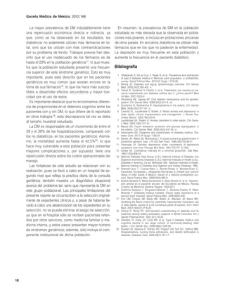 Gaceta Médica de México. 2012;148


        La mayor prevalencia de DM indudablemente tiene             En resumen, la prevalencia de DM en la población
     una repercusión económica directa e indirecta, ya            estudiada es más elevada que la observada en pobla-
     que, como se ha observado en los resultados, los             ciones más jóvenes, e incluso en poblaciones ancianas
     diabéticos no solamente utilizan más fármacos en to-         de otros países. En ancianos diabéticos se utilizan más
     tal, sino que los utilizan con más contraindicaciones        fármacos que en los que no padecen la enfermedad.
     por su problema de fondo. Trabajos previos han des-          La depresión es muy frecuente en esta población y
     crito que el uso inadecuado de los fármacos es de            aumenta la frecuencia en el paciente diabético.
     hasta el 23% en la población geriátrica17, lo que mues-
     tra que la población estudiada presentó una frecuen-         Bibliografía
     cia superior de este síndrome geriátrico. Esto es muy
                                                                   1. Villalpando S, De la Cruz V, Rojas R, et al. Prevalence and distribution
     importante, pues está descrito que en los pacientes              of type 2 diabetes mellitus in Mexican adult population: a probabilistic
     geriátricos es muy común que existan errores en la               survey. Salud Publica Mex. 2010;52 Suppl 1:S19-26.
                                                                   2. Morley JE. Diabetes and aging: epidemiologic overview. Clin Geriatr
     toma de sus fármacos18, lo que los hace más suscep-              Med. 2008;24(3):395-405, v.
                                                                   3. Tamez H, Gutiérrez H, Cedillo J, et al. Tratamiento con insulina en pa-
     tibles a desarrollar efectos secundarios y mayor toxi-           ciente hospitalizado con diabetes mellitus tipo 2. ¿Única opción? Med
     cidad por el uso de estos.                                       Int Mex. 2007;23(3):4.
                                                                   4. Silverberg AB, Ligaray KP. Oral diabetic medications and the geriatric
        Es importante destacar que no encontramos diferen-            patient. Clin Geriatr Med. 2008;24(3):541-9, viii.
                                                                   5. Ducharme N, Radhamma R. Hyperlipidemia in the elderly. Clin Geriatr
     cia de proporciones en el deterioro cognitivo entre los          Med. 2008;24(3):471-87, vi.
     pacientes con y sin DM, lo que difiere de lo reportado        6. Cassidy EL, Lauderdale S, Sheikh JI. Mixed anxiety and depression in
                                                                      older adults: clinical characteristics and management. J Geriatr Psy-
     en otros trabajos19; esta discrepancia tal vez se deba           chiatry Neurol. 2005;18(2):83-8.
                                                                   7. Lauderdale SA, Sheikh JI. Anxiety disorders in older adults. Clin Geria-
     al tamaño muestral estudiado.                                    tr Med. 2003;19(4):721-41.
        La DM es responsable de un incremento de entre el          8. Mazza AD. Insulin resistance syndrome and glucose dysregulation in
                                                                      the elderly. Clin Geriatr Med. 2008;24(3):437-54, vi.
     29 y el 38% de las hospitalizaciones, comparado con           9. Association AD. Diagnosis and classification of diabetes mellitus. Dia-
     los no diabéticos, en los pacientes geriátricos. Asimis-         betes Care. 2011;34 Suppl 1:S62-9.
                                                                  10. Barber JH, Wallis JB, McKeating E. A postal screening questionnaire in
     mo, la mortalidad aumenta hasta el 42.5%20, lo que               preventive geriatric care. J R Coll Gen Pract. 1980;30(210):49-51.
                                                                  11. Yesavage JA. Geriatric depression scale: consistency of depressive
     hace muy vulnerable a esta población para presentar              symptoms over time. Percept Mot Skills. 1991;73(3 Pt 1):1032.
     mayores complicaciones y, por supuesto, tiene una            12. Vollset SE. Confidence intervals for a binomial proportion. Stat Med.
                                                                      1993;12(9):809-24.
     repercusión directa sobre los costos operacionales del       13. National Diabetes Data Group (U.S.), National Institute of Diabetes and
                                                                      Digestive and Kidney Diseases (U.S.), National Institutes of Health (U.S.).
     manejo.                                                          Diabetes in America. 2.a ed. Bethesda, Md.: National Institutes of Health,
        Las fortalezas de este estudio se relacionan con su           National Institute of Diabetes and Digestive and Kidney Diseases; 1995.
                                                                  14. Shamah-Levy T, Cuevas-Nasu L, Mundo-Rosas V, Morales-Ruan C,
     realización, pues se llevó a cabo en un hospital de se-          Cervantes-Turrubiates L, Villalpando-Hernández S. [Health and nutrition
     gundo nivel que refleja la práctica diaria de la consulta        status of older adults in Mexico: results of a national probabilistic sur-
                                                                      vey]. Salud Publica Mex. 2008;50(5):383-9.
     geriátrica; también muestra un diagnóstico situacional       15. Bustos-Saldaña R, Mesa-Santamaría A, Mora-Bustos A, et al. Hiperten-
                                                                      sión arterial en el paciente anciano del Occidente de México. Revista
     acerca del problema tan serio que representa la DM en            Cubana de Medicina General Integral. 2004;20:2.
     este grupo poblacional. Las principales limitaciones del     16. Gutiérrez-Vázquez I, Burguete-Cabanas T, Zacarías-Castillo R, Mata-
                                                                      Miranda P. [Diabetes mellitus mortality. Eleven years experience at a
     presente reporte se circunscriben a la selección original-       second level hospital]. Salud Publica Mex. 2006;48(6):445.
                                                                  17. Fick DM, Cooper JW, Wade WE, Waller JL, Maclean JR, Beers MH.
     mente de expedientes clínicos y, a pesar de haberse lle-         Updating the Beers criteria for potentially inappropriate medication use
     vado a cabo una aleatorización de los expedientes en su          in older adults: results of a US consensus panel of experts. Arch Intern
                                                                      Med. 2003;163(22):2716-24.
     selección, no se puede eliminar el sesgo de selección,       18. Villanyi D, Wong RY. Self-reported understanding of diabetes and its
                                                                      treatment among elderly ambulatory subjects in British Columbia. Am J
     ya que en el hospital sólo se reciben pacientes referi-          Geriatr Pharmacother. 2007;5(1):18-30.
     dos por otros servicios, como medicina familiar o me-        19. Okereke OI, Kang JH, Cook NR, et al. Type 2 diabetes mellitus and
                                                                      cognitive decline in two large cohorts of community-dwelling older
     dicina interna, y estos casos presentan mayor número             adults. J Am Geriatr Soc. 2008;56(6):1028-36.
     de síndromes geriátricos; además, sólo incluye el com-       20. Russell LB, Valiyeva E, Roman SH, Pogach LM, Suh DC, Safford MM.
                                                                      Hospitalizations, nursing home admissions, and deaths attributable to
     ponente institucional de dicha población.                        diabetes. Diabetes Care. 2005;28(7):1611-7.




18
 