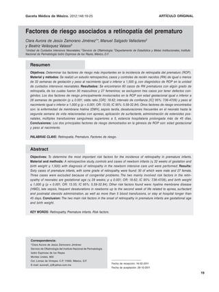 Gaceta Médica C.A.J. Zamorano Jiménez, et al.: Factores de riesgo asociados a retinopatía del ORIGINAL
              de México. 2012;148:19-25                                           ARTÍCULO prematuro



Factores de riesgo asociados a retinopatía del prematuro
Clara Aurora de Jesús Zamorano Jiménez1*, Manuel Salgado Valladares2
y Beatriz Velásquez Valassi3
1Unidad de Cuidados Intensivos Neonatales; 2Servicio de Oftalmología; 3Departamento de Estadística y Metas Institucionales, Instituto

Nacional de Perinatología Isidro Espinosa de los Reyes, México, D.F.


   Resumen
   Objetivos: Determinar los factores de riesgo más importantes en la incidencia de retinopatía del prematuro (ROP).
   Material y métodos: Se realizó un estudio retrospectivo, casos y controles de recién nacidos (RN) de igual o menos
   de 32 semanas de gestación y peso al nacimiento igual o inferior a 1,500 g, con diagnóstico de ROP en la unidad
   de cuidados intensivos neonatales. Resultados: Se encontraron 60 casos de RN prematuros con algún grado de
   retinopatía, de los cuales fueron 30 masculinos y 27 femeninos; se excluyeron tres casos por tener defectos con-
   génitos. Los dos factores de riesgo principalmente involucrados en la ROP son edad gestacional igual o inferior a
   28 semanas de gestación (p ≤ 0.001; odds ratio [OR]: 18.62; intervalo de confianza [IC] 95%: 7     .36-47.09) y peso al
   nacimiento igual o inferior a 1,000 g (p < 0.001; OR: 13.55; IC 95%: 5.59-32.84). Otros factores de riesgo encontrados
   son: la enfermedad de membrana hialina (EMH), sepsis tardía, desaturaciones frecuentes en el neonato hasta la
   segunda semana de vida relacionadas con apneas, aplicación de surfactante, administración de esteroides pos-
   natales, múltiples transfusiones sanguíneas superiores a 5, estancia hospitalaria prolongada más de 45 días.
   Conclusiones: Los dos principales factores de riesgo demostrados en la génesis de ROP son: edad gestacional
   y peso al nacimiento.

   PALABRAS CLAVE: Retinopatía. Prematuro. Factores de riesgo.


   Abstract
   Objectives: To determine the most important risk factors for the incidence of retinopathy in premature infants.
   Material and methods: A retrospective study, controls and cases of newborn infants (≤ 32 weeks of gestation and
   birth weight ≤ 1,500) with diagnosis of retinopathy in the newborn intensive care unit were performed. Results:
   Sixty cases of premature infants, with some grade of retinopathy, were found: 30 of which were male and 27 female.
   Three cases were excluded because of congenital problems. The two mainly involved risk factors in the retin-
   opathy of neonates are gestational age (≤ 28 weeks; p ≤ 0.001; OR: 18.62; IC 95%: 7     .36-47.09), and birth weight
   ≤ 1,000 g (p < 0.001; OR: 13.55; IC 95%: 5.59-32.84). Other risk factors found were: hyaline membrane disease
   (HMD), late sepsis, frequent desaturations in newborns up to the second week of life related to apnea, surfactant
   and postnatal steroids administration, as well as more than 5 blood transfusions, or stay at hospital longer than
   45 days. Conclusion: The two main risk factors in the onset of retinopathy in premature infants are gestational age
   and birth weight.

   KEY WORDS: Retinopathy. Premature infants. Risk factors.




    Correspondencia:
    *Clara Aurora de Jesús Zamorano Jiménez
    Servicio de Oftalmología del Instituto Nacional de Perinatología
    Isidro Espinosa de los Reyes
    Montes Urales, 800
    Col. Lomas de Virreyes. C.P. 11000, México, D.F.
                                                                       Fecha de recepción: 16-02-2011
    E-mail: aurora5_zj@yahoo.com.mx
                                                                       Fecha de aceptación: 28-10-2011

                                                                                                                                        19
 