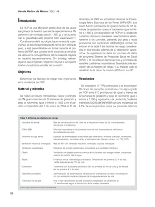 Gaceta Médica de México. 2012;148



     Introducción                                                                     diciembre de 2007 en el Instituto Nacional de Perina-
                                                                                      tologia Isidro Espinosa de los Reyes (INPerIER). Los
                                                                                      casos fueron prematuros de igual o menos de 32 se-
        La ROP es una alteración proliferativa de los vasos
                                                                                      manas de gestación y peso al nacimiento igual o infe-
     sanguíneos de la retina que afecta especialmente al RN
                                                                                      rior a 1,500 g con diagnóstico de ROP en la unidad de
     pretérmino de muy bajo peso (< 1,500 g), y de acuerdo
                                                                                      cuidados intensivos neonatales; seleccionamos aleato-
     con su gravedad puede provocar daño visual severo1-3.
                                                                                      riamente a los controles, pareando por peso y edad
        Con el avance de la tecnología, ha aumentado la super-
                                                                                      gestacional con exploración oftalmológica normal. Se
     vivencia de los niños prematuros de menos de 1,250 g de
                                                                                      enlistan en la tabla 1 los factores de riesgo considera-
     peso, y está presentándose en forma creciente el pro-
                                                                                      dos en este estudio, además de su descripción opera-
     blema de ROP, que consiste en el desarrollo anormal de
                                                                                      cional. Se registraron los datos en una base de datos
     los vasos en la retina periférica, de los cuales la mayoría
                                                                                      del programa Sistema de Protección Social en Salud
     se resuelve espontáneamente. Sin embargo existen
                                                                                      (SPSS) v 12. Se obtienen las frecuencias y promedios de
     algunos que progresan, llegando inclusive a la ceguera
                                                                                      variables cualitativas y cuantitativas. Se estableció la aso-
     total o una pérdida sensible de la visión3.
                                                                                      ciación de los factores de riesgo, y su impacto dado el
                                                                                      resultado de la razón de momios (OR) con sus IC.
     Objetivos

       Determinar los factores de riesgo más importantes                              Resultados
     en la incidencia de ROP.
                                                                                         Se analizaron 117 RN prematuros y se encontraron
     Material y métodos                                                               60 casos de pacientes prematuros con algún grado
                                                                                      de ROP entre 670 prematuros de igual o menos de
        Se realizó un estudio retrospectivo, casos y controles                        32 semanas de gestación y peso al nacimiento igual o
     de RN igual o menores de 32 semanas de gestación y                               inferior a 1,500 g ingresados a la Unidad de Cuidados
     peso al nacimiento igual o inferior a 1,500 g en el pe-                          Intensivos (UCIN) del INPerIER con una incidencia del
     riodo comprendido del 1 de enero de 2004 al 31 de                                8.9%. Se excluyeron tres casos por presentar defectos



       Tabla 1. Criterios para factores de riesgo

         Episodios de apnea                              Más de tres episodios al día, cese de la respiración mayor de 20 s acompañados
                                                         de cianosis o bradicardia

         SDR o EMH                                       Dificultad respiratoria en las primeras horas de vida ocasionada por deficiencia
                                                         de surfactante pulmonar

         Síndrome de fuga aérea                          Espectro de enfermedades ocasionadas por barotrauma: enfisema pulmonar, neumotórax,
                                                         neumomediastino, neumopericardio y neumoperitoneo. Manejo rutinario con FiO2 100%

         Ventilación mecánica prolongada                 Más de 48 h con ventilador mecánico conectado a cánula orotraqueal

         Ventilación nasofaríngea                        Utilización de prongs nasofaríngeos conectados a un ventilador mecánico

         CPAPn                                           Ventilación con presión positiva continua de la vía aérea con prongs nasales, utilizándose
                                                         sistema de burbuja bajo el agua

         Sepsis                                          Evidencia clínica y hematológica de sepsis. Temprana en las primeras 72 h de vida.
                                                         Tardía después de las 72 h de vida

         Surfactante                                     Tratamiento con surfactante profiláctico (en los primeros 20 min de vida) y de rescate
                                                         (en las primeras 6 h de vida)

         Esteroides posnatales                           Administración de dexametasona intravenosa en prematuros con falla a la extubación
                                                         y/o con ventilación mecánica después de la segunda semana de vida

         Transfusión de sangre                           Una o más transfusiones durante su estancia hospitalaria. Se dicotomizó en
                                                         ≥ 5 transfusiones según la distribución de la muestra observada
       CPAPn: presión positiva continua de la vía aérea nasal.


20
 