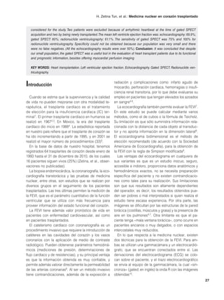 H. Zetina Tun, et al.: Medicina nuclear en corazón trasplantado


   considered for the study. Two patients were excluded because of arrhythmic heartbeat at the time of gated SPECT
   acquisition and two by being newly transplanted. The mean left ventricle ejection fraction was: echocardiography: 69.9%;
   gated SPECT: 60%; radionuclide ventriculography: 61.1%. The sensitivity of gated SPECT was 75% and 100% for
   radionuclide ventriculography. Specificity could not be obtained because our population was very small and there
   were no false negatives. (All the echocardiography results were over 50%). Conclusion: It was concluded that despite
   our small population, the gated SPECT was a useful tool in the evaluation of heart transplant patients due to its functional
   and prognostic information, besides offering myocardial perfusion imaging.

   KEY WORDS: Heart transplantation. Left ventricular ejection fraction. Echocardiography. Gated SPECT. Radionuclide ven-
   triculography.


Introducción                                                     radiación y complicaciones como: infarto agudo de
                                                                 miocardio, perforación cardíaca, hemorragias o insufi-
                                                                 ciencia renal transitoria, por lo que debe evaluarse su
   Cuando se estima que la supervivencia y la calidad            empleo en pacientes que tengan elevados los azoados
de vida no pueden mejorarse con otra modalidad te-               en sangre4,6.
rapéutica, el trasplante cardíaco es el tratamiento                 La ecocardiografía también permite evaluar la FEVI7.
de elección para la insuficiencia cardíaca (IC) ter-             En este estudio se puede calcular mediante varios
minal1. El primer trasplante cardíaco en humanos se              métodos, como el de cubos o la fórmula de Teicholz.
realizó en 19672,3. En México, la era del trasplante             Su limitación es que sólo suministra información rela-
cardíaco dio inicio en 19884. La estadística reportada           cionada con la distancia de cada objeto al transduc-
en nuestro país refiere que el trasplante de corazón se          tor y no aporta información en la dimensión lateral8.
ha ido incrementando a partir de 1995, y en 2001 se              El ecocardiograma bidimensional es el método de
realizó el mayor número de procedimientos (33)5.                 elección recomendado (de acuerdo con la Sociedad
   En la base de datos de nuestro hospital, tenemos              Americana de Ecocardiografía), para la obtención de
registrados 64 trasplantes de corazón desde enero de             la FEVI con la regla de Simpson modificada9.
1993 hasta el 31 de diciembre de 2010, de los cuales                Las ventajas del ecocardiograma en cualquiera de
16 pacientes siguen vivos (25%) (Zetina, et al., obser-          sus variantes es que es un estudio inocuo, seguro,
vaciones no publicadas).                                         accesible e indoloro, proporciona datos anatómicos y
   La biopsia endomiocárdica, la coronariografía, la eco-        hemodinámicos exactos, no se necesita preparación
cardiografía transtorácica y las pruebas de medicina             específica del paciente y no existen contraindicacio-
nuclear, entre otras, son estudios que se realizan por           nes como tales para su realización. Sus limitaciones
diversos grupos en el seguimiento de los pacientes               son que sus resultados son altamente dependientes
trasplantados. Las tres últimas permiten la medición de          del operador, es decir, los resultados obtenidos pue-
la FEVI, que es el parámetro cuantitativo de la función          den ser pobres o mal interpretados si quien realiza el
ventricular que se utiliza con más frecuencia para               estudio tiene escasa experiencia. Por otra parte, las
proveer información del estado funcional del corazón.            imágenes se dificultan por las estructuras de la pared
   La FEVI tiene además valor pronóstico de vida en              torácica (costillas, músculos y grasa) y la presencia de
pacientes con enfermedad cardiovascular, así como                aire en los pulmones4,7. Otra limitante es que el pa-
en pacientes trasplantados.                                      ciente tenga «mala ventana torácica», como ocurre en
   El cateterismo cardíaco con coronariografía es un             pacientes ancianos o muy delgados, o con espacios
procedimiento invasivo que requiere la introducción de           intercostales muy reducidos.
catéteres en las cavidades del corazón y los vasos                  En lo que respecta a la medicina nuclear, existen
coronarios con la aplicación de medio de contraste               dos técnicas para la obtención de la FEVI. Para am-
radiológico. Pueden obtenerse parámetros hemodiná-               bas se utilizan una gammacámara y un electrocardió-
micos (mediciones de presión, determinaciones de                 grafo, que se encuentran conectados entre sí. Las
flujo cardíaco y de resistencias), y su principal ventaja        derivaciones del electrocardiograma (ECG) se colo-
es que la información obtenida es muy confiable, y               can sobre el paciente, y el trazo electrocardiográfico
permite además valorar directamente la permeabilidad             se envía al equipo de la gammacámara, la cual «sin-
de las arterias coronarias6. Al ser un método invasivo           croniza» (gated, en inglés) la onda R con las imágenes
tiene contraindicaciones, además de la exposición a              obtenidas10.
                                                                                                                                  27
 