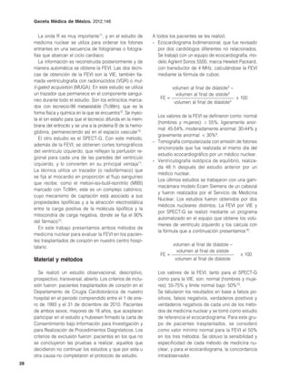 Gaceta Médica de México. 2012;148


        La onda R es muy importante11, y en el estudio de         A todos los pacientes se les realizó:
     medicina nuclear se utiliza para ordenar los fotones         – Ecocardiograma bidimensional, que fue revisado
     entrantes en una secuencia de fotogramas o fotogra-             por dos cardiólogos diferentes no relacionados.
     fías que abarcan el ciclo cardíaco.                             Se trabajó con un equipo de ecocardiografía, mo-
        La información es reconstruida posteriormente y de           delo Agilent Sonos 5500, marca Hewlett Packard,
     manera automática se obtiene la FEVI. Las dos técni-            con transductor de 4 MHz, calculándose la FEVI
     cas de obtención de la FEVI son la VIE, también lla-            mediante la fórmula de cubos:
     mada ventriculografía con radionúclidos (VGR) o mul-
     ti-gated acquisition (MUGA). En este estudio se utiliza                 volumen al final de diástole3 –
     un trazador que permanece en el componente sanguí-                       volumen al final de sístole3
     neo durante todo el estudio. Son los eritrocitos marca-          FE =                                     x 100
                                                                             volumen al final de diástole3
     dos con tecnecio-99 metaestable (Tc99m), que es la
     forma física y química en la que se encuentra12. Se inyec-
                                                                    Los valores de la FEVI se definieron como: normal
     ta el ion estaño para que el tecnecio difunda en la mem-
                                                                    (hombres y mujeres): ≥ 55%, ligeramente anor-
     brana del eritrocito y se una a la proteína B de la hemo-
                                                                    mal: 45-54%, moderadamente anormal: 30-44% y
     globina, permaneciendo así en el espacio vascular12.
                                                                    gravemente anormal: < 30%9.
        El otro estudio es el SPECT-G. Con este método,
                                                                  – Tomografía computarizada con emisión de fotones
     además de la FEVI, se obtienen cortes tomográficos
                                                                    sincronizada que fue realizada el mismo día del
     del ventrículo izquierdo, que reflejan la perfusión re-
                                                                    estudio ecocardiográfico por un médico nuclear.
     gional para cada una de las paredes del ventrículo
                                                                  – Ventriculografía isotópica de equilibrio, realiza-
     izquierdo, y lo convierten en su principal ventaja11.
                                                                    da 48 h después del estudio anterior por un
     La técnica utiliza un trazador (o radiofármaco) que
                                                                    médico nuclear.
     se fija al miocardio en proporción al flujo sanguíneo
                                                                    Los últimos estudios se trabajaron con una gam-
     que recibe; como el metoxi-iso-butil-isonitrilo (MIBI)
                                                                    macámara modelo Ecam Siemens de un cabezal
     marcado con Tc99m, este es un complejo catiónico,
                                                                    y fueron realizados por el Servicio de Medicina
     cuyo mecanismo de captación está asociado a sus
                                                                    Nuclear. Los estudios fueron obtenidos por dos
     propiedades lipofílicas y a la atracción electrostática
                                                                    médicos nucleares distintos. La FEVI por VIE y
     entre la carga positiva de la molécula lipofílica y la
                                                                    por SPECT-G se realizó mediante un programa
     mitocondria de carga negativa, donde se fija el 90%
                                                                    automatizado en el equipo que obtiene los volú-
     del fármaco12.
                                                                    menes de ventrículo izquierdo y los calcula con
        En este trabajo presentamos ambos métodos de
                                                                    la fórmula que a continuación presentamos10:
     medicina nuclear para evaluar la FEVI en los pacien-
     tes trasplantados de corazón en nuestro centro hospi-
                                                                             volumen al final de diástole –
     talario.
                                                                              volumen al final de sístole
                                                                      FE =                                      x 100
     Material y métodos                                                       volumen al final de diástole

       Se realizó un estudio observacional, descriptivo,            Los valores de la FEVI, tanto para el SPECT-G
     prospectivo, transversal, abierto. Los criterios de inclu-     como para la VIE, son: normal (hombres y muje-
     sión fueron: pacientes trasplantados de corazón en el          res): 55-75% y límite normal bajo: 50%10.
     Departamento de Cirugía Cardiotorácica de nuestro              Se tabularon los resultados en base a falsos po-
     hospital en el periodo comprendido entre el 1 de ene-          sitivos, falsos negativos, verdaderos positivos y
     ro de 1993 y el 31 de diciembre de 2010. Pacientes             verdaderos negativos de cada uno de los méto-
     de ambos sexos, mayores de 18 años, que aceptaran              dos de medicina nuclear y se tomó como estudio
     participar en el estudio y hubiesen firmado la carta de        de referencia el ecocardiograma. Para este gru-
     Consentimiento bajo Información para Investigación y           po de pacientes trasplantados, se consideró
     para Realización de Procedimientos Diagnósticos. Los           como valor mínimo normal para la FEVI el 50%
     criterios de exclusión fueron: pacientes en los que no         en los tres métodos. Se obtuvo la sensibilidad y
     se concluyeron las pruebas a realizar, aquellos que            especificidad de cada método de medicina nu-
     decidieron no continuar los estudios y que por esta u          clear, y para el ecocardiograma, la concordancia
     otra causa no completaron el protocolo de estudio.             intraobservador.
28
 