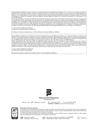 Gaceta Médica de México, órgano oficial de la Academia Nacional de Medicina de México, A.C., es uno de los medios de difusión
científica de la Corporación. Todo el material científico publicado en Gaceta queda protegido por derechos de autor. Gaceta Médica de
México no es responsable de la información y opiniones de los autores. Toda correspondencia deberá ser dirigida al Editor, Dr. Alfredo
Ulloa-Aguirre, Unidad de Congresos del Centro Médico Nacional Siglo XXI, Bloque «B», Avenida Cuauhtémoc N.o 330, México, D.F.,
C.P. 06725, México.
Precio de suscripción (6 números) $ 450.00; US $ 100.00 extranjeros particulares; US $ 150.00 instituciones extranjeras. Estudiantes
con credencial escolar actualizada, 50% de descuento. Las remesas deberán hacerse a nombre de la Academia Nacional de Medicina
de México, A.C. y enviadas a la Oficina Editorial. Toda correspondencia con asuntos editoriales deberá ser dirigida a la Oficina Editorial.
Certificado de Licitud de Título N.o 864; Certificado de Licitud de Contenido N.o 509, expedidos por la Comisión Calificadora de Publicaciones
y Revistas Ilustradas. Tiraje de 2,000 ejemplares. Publicación autorizada como correspondencia de 2.a clase por la Dirección General de
Correos, con fecha de 6 de febrero de 1981. Registro DGC 0010181. Características 228421122. Tel. 5578 2044, Fax. 5578 4271.

© 2012 GACETA MÉDICA DE MÉXICO
© 2012 de la presente edición P Permanyer
                               .

Publicación bimestral elaborada por la Oficina Editorial de Gaceta Médica de México.


Gaceta Médica de México is the official journal of the Academia Nacional de Medicina de México, A.C. (National Academy of Medicine of
Mexico). The scientific material published in Gaceta is protected by copyright. Gaceta Médica de México does not hold itself responsability
for any statements made by its contributors. Mail should be sent to the Editor, Dr. Alfredo Ulloa-Aguirre, Unidad de Congresos del
Centro Médico Nacional Siglo XXI, Bloque «B», Avenida Cuauhtémoc No. 330, México, D.F C.P 06725, México.
                                                                                               ., .
Yearly subscriptions (six numbers): Mex. Cy. $450.00; foreign suscribers U.S. Cy. $ 100.00; foreign institutions U.S. Cy. $ 150.00.
Subscription fees (checks only) should be payable to Academia Nacional de Medicina A.C. and sent to the Editorial Office. Degree
Legality Certification Number 864 Certification Legality Contents Number 509, Issued by the Evaluating Commission of Publications and
Illustrated Journals. Edition of 2,000 copies. Authorized as a second class mail by the Dirección General de Correos (General Post
Office) in February 6, 1981. Register DGC 00101, Characteristics 228421122. Tel. 5578 2044, Fax 5578 4271.

© 2012 GACETA MÉDICA DE MÉXICO
© 2012 current edition P Permanyer
                        .

Bimonthly publication edited by the editorial office of Gaceta Médica de México.




                                                    PUBLICACIONES PERMANYER
                                                             www.permanyer.com

                   Mallorca, 310 - 08037 Barcelona, España          Tel.: +34 93 207 59 20   Fax: +34 93 457 66 42
                                                                    Contacto en México: mexico@permanyer.com


               Reservados todos los derechos.
               Sin contar con el consentimiento previo por escrito del editor, no podrá reproducirse ninguna parte de esta publicación,
               ni almacenarse en un soporte recuperable ni transmitirse, de ninguna manera o procedimiento, sea de forma electrónica,
               mecánica, fotocopiando, grabando o cualquier otro modo.
               La información que se facilita y las opiniones manifestadas no han implicado que los editores llevasen a cabo ningún
               tipo de verificación de los resultados, conclusiones y opiniones.

                       Impreso en papel                          Este papel cumple los requisitos de ANSI/NISO
                                                                                                                              Ref.   904AX121
                       totalmente libre de cloro                 Z39.48-1992 (R 1997) (Papel Permanente)
 