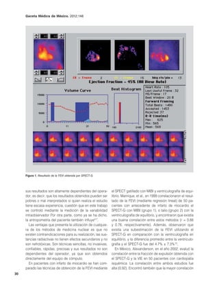 Gaceta Médica de México. 2012;148




     Figura 1. Resultado de la FEVI obtenida por SPECT-G.




     sus resultados son altamente dependientes del opera-       el SPECT gatillado con MIBI y ventriculografía de equi-
     dor, es decir, que los resultados obtenidos pueden ser     librio. Manrique, et al., en 1999 correlacionaron el resul-
     pobres o mal interpretados si quien realiza el estudio     tado de la FEVI (mediante regresión lineal) de 50 pa-
     tiene escasa experiencia, cuestión que en este trabajo     cientes con antecedente de infarto de miocardio el
     se controló mediante la medición de la variabilidad        SPECT-G con MIBI (grupo 1), o talio (grupo 2) con la
     intraobservador Por otra parte, como ya se ha dicho,       ventriculografía de equilibrio, y encontraron que existía
     la antropometría del paciente también influye4,7.          una buena correlación entre estos métodos (r = 0.88
        Las ventajas que presenta la utilización de cualquie-   y 0.76, respectivamente). Además, observaron que
     ra de los métodos de medicina nuclear es que no            existía una subestimación de la FEVI utilizando el
     existen contraindicaciones para su realización, las sus-   SPECT-G en comparación con la ventriculografía en
     tancias radiactivas no tienen efectos secundarios y no     equilibrio, y la diferencia promedio entre la ventriculo-
     son nefrotóxicas. Son técnicas sencillas, no invasivas,    grafía y el SPECT-G fue del 4.7% ± 7.3%13.
     confiables, rápidas, precisas y sus resultados no son         En México, Alexanderson, en el año 2002, evaluó la
     dependientes del operador, ya que son obtenidos            correlación entre la fracción de expulsión obtenida con
     directamente del equipo de cómputo.                        el SPECT-G y la VIE en 50 pacientes con cardiopatía
        En pacientes con infarto de miocardio se han com-       isquémica. La correlación entre ambos estudios fue
     parado las técnicas de obtención de la FEVI mediante       alta (0.92). Encontró también que la mayor correlación
30
 