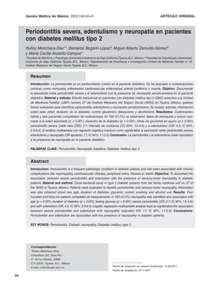 Gaceta Médica de México. 2012;148
                              2012;148:34-41                                                                          ARTÍCULO ORIGINAL



     Periodontitis severa, edentulismo y neuropatía en pacientes
     con diabetes mellitus tipo 2
     Rufino Menchaca-Díaz1*, Bernardo Bogarín-López2, Miguel Alberto Zamudio-Gómez3
     y María Cecilia Anzaldo-Campos4
     1Facultad  de Medicina y Psicología, Universidad Autónoma de Baja California.Tijuana, B.C., México; 2,3Facultad de Odontología, Universidad
     Autónoma de Baja California. Tijuana, B.C., México; 4Departamento de Enseñanza e Investigación. Unidad de Medicina Familiar n.o 27         ,
     Instituto Mexicano del Seguro Social. Tijuana, B.C., México


        Resumen
        Introducción: La periodontitis es un padecimiento común en el paciente diabético. Se ha asociado a complicaciones
        crónicas como nefropatía, enfermedad cardiovascular, enfermedad arterial periférica o muerte. Objetivo: Documentar
        la asociación entre periodontitis severa y el edentulismo con la presencia de neuropatía sensitivomotora en el paciente
        diabético. Material y método: Estudio transversal en pacientes con diabetes mellitus tipo 2 (DM2) adscritos a la Unidad
        de Medicina Familiar (UMF) número 27 del Instituto Mexicano del Seguro Social (IMSS) en Tijuana, México, quienes
        fueron evaluados para identificar periodontitis, edentulismo y neuropatía sensitivomotora. Se recabó, además, información
        sobre sexo, edad, duración de la diabetes, control glucémico, tabaquismo y alcoholismo. Resultados: Cuatrocientos
        treinta y seis pacientes completaron las evaluaciones. En 180 (41.3%) se observaron datos de neuropatía y estuvo aso-
        ciada a la edad avanzada (p < 0.001), duración de la diabetes (p < 0.001), cifras de glucemia en ayuno (p < 0.001),
        periodontitis severa (odds ratio [OR]: 2.7; intervalo de confianza [IC] 95%: 1.5-4.8) y a edentulismo (OR: 4.4; IC 95%:
        2.0-9.4). El análisis multivariado con regresión logística mantuvo como significativa la asociación entre periodontitis severa,
        edentulismo y neuropatía (OR ajustado: 1.7; IC 95%: 1.1-2.6). Conclusión: La periodontitis y el edentulismo están asociados
        a la presencia de neuropatía en el paciente diabético.

        PALABRAS CLAVE: Periodontitis. Neuropatía diabética. Diabetes mellitus tipo 2.


        Abstract
        Introduction: Periodontitis is a frequent pathologic condition in diabetic patient, and has been associated with chronic
        complications like nephropathy, cardiovascular disease, peripheral artery disease or death. Objective: To document the
        association between severe periodontitis and edentulism with the presence of sensory-motor neuropathy in diabetic
        patients. Material and method: Cross-sectional study in type 2 diabetic patients from the family medicine unit no. 27 of
        the IMSS in Tijuana, México. Patients were evaluated to identify periodontitis and sensory-motor neuropathy. Information
        was also obtained about sex, age, duration of diabetes, glycemic control, smoking and alcohol use. Results: Four
        hundred and thirty-six patients completed all measurements. In 180 (41.3%) neuropathy was identified, and associated with
        age (p < 0.001); duration of diabetes (p < 0.001); fasting glucose (p < 0.001); severe periodontitis (OR: 2.7; IC 95%: 1.5-4.8);
        and with edentulism (OR: 4.4; IC 95%: 2.0-9.4). Logistic regression multivariable analysis kept as significative the association
        between severe periodontitis and edentulism with neuropathy (adjusted OR: 1.7; IC 95%: 1.1-2.6). Conclusions:
        Periodontitis and edentulism are associated with the presence of neuropathy in diabetic patients.

        KEY WORDS: Periodontitis. Diabetic neuropathy. Diabetes mellitus type 2.




         Correspondencia:
         *Rufino Menchaca Díaz
         Consultorio 307. Zona Río
         P.o de los Héroes, 10999
         C.P. 22010, Tijuana, B.C., México
         E-mail: rufino@uabc.edu.mx                                          Fecha de recepción en versión modificada: 14-09-2011
                                                                             Fecha de aceptación: 07-11-2011

34
 