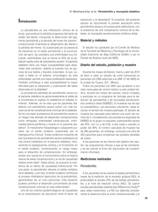 R. Menchaca-Díaz, et al.: Periodontitis y neuropatía diabética



Introducción                                                   exposición y el desenlace8. El propósito del presente
                                                               estudio es documentar la posible asociación entre
                                                               periodontitis severa y el consecuente edentulismo, con
   La periodontitis es una inflamación crónica de la           la presencia de otra complicación crónica de la dia-
encía, que produce la pérdida progresiva del tejido de         betes: la neuropatía sensitivomotora simétrica distal.
sostén del diente, incluyendo la destrucción del liga-
mento periodontal y la pérdida del hueso de soporte1,          Material y métodos
condicionando finalmente el aflojamiento del diente y
la pérdida del mismo. Es ocasionada por la presencia             El estudio fue aprobado por el Comité de Bioética
de bacterias en el tejido periodontal y la acumula-            de la Facultad de Medicina y Psicología de la Univer-
ción de sarro. Se considera una enfermedad muy fre-            sidad Autónoma de Baja California (UABC) y por el
cuente, estimándose que al menos el 20% de la po-              Comité de Bioética local del IMSS.
blación adulta sufre de periodontitis severa2. El paciente
diabético tiene una mayor susceptibilidad para desa-           Diseño del estudio, población y muestra
rrollar esta condición, debido al sustrato rico en glu-
cosa de sus tejidos y líquidos corporales, lo que, au-            Durante los meses de febrero, marzo y abril de 2010
nado a fallas en el sistema inmunológico de esta               se llevó a cabo un estudio de corte transversal en
enfermedad, permite una mayor proliferación bacteriana.        pacientes con DM2 adscritos a la UMF 27 del IMSS en
También contribuye a esta susceptibilidad la mayor             la ciudad de Tijuana, B.C., México.
dificultad para la reparación y cicatrización del tejido          Todos los pacientes con DM2 que acudieron a sus
observada en la diabetes3.                                     citas mensuales de control médico a esta unidad mé-
   La prevalencia estimada de periodontitis severa en          dica, durante los meses del estudio, fueron invitados
el paciente diabético es aproximadamente el doble de           a participar en un programa de tamizaje para la de-
la encontrada en sujetos no diabéticos en edades si-           tección de periodontitis y de neuropatía sensitivomo-
milares3. Además, se ha visto que los pacientes dia-           tora simétrica distal (NSMSD). El muestreo fue de tipo
béticos con periodontitis severa sufren con más fre-           no probabilístico, con pacientes voluntarios, hasta al-
cuencia de las complicaciones crónicas de la diabetes.         canzar el tamaño de muestra planeado. El tamaño de
Se ha vinculado la presencia de periodontitis severa a         muestra fue calculado para estimar una razón de mo-
un riesgo más elevado de desarrollar complicaciones            mios de 2, considerando una prevalencia esperada de
como nefropatía, enfermedad cardiovascular, enfer-             NSMSD en el grupo no expuesto a periodontitis severa
medad arterial periférica y muerte en el paciente dia-         del 20%, con un α de 0.05, a dos colas y usando un
bético4. El mecanismo fisiopatológico subyacente pu-           poder del 80%. El número calculado de muestra fue
diera ser el estrés oxidativo ocasionado por la                de 380 pacientes, sin embargo, se buscó una cifra de
hiperglucemia crónica5. Existe evidencia incipiente de         500 pacientes para compensar las posibles pérdidas
que la presencia de periodontitis severa predispone al         de casos.
mal control metabólico en el paciente diabético, favo-            A los pacientes se les informó del objetivo del estu-
reciendo la hiperglucemia crónica y el incremento en           dio, las evaluaciones clínicas a que se les sometería,
el estrés oxidativo, condicionando un riesgo mayor             y se les solicitó la firma del documento de consenti-
para el desarrollo de complicaciones. Sin embargo,             miento informado.
existen aún vacíos en el conocimiento sobre la historia
natural de estas complicaciones y la vía de causalidad         Mediciones realizadas
relativa entre ellas6. Hasta ahora, se presume la exis-
tencia de un efecto de causalidad bidireccional. Por           Periodontitis
una parte, la periodontitis elevaría el estrés oxidativo
de la diabetes, y por otra, el estrés oxidativo contribuiría      A los pacientes se les evaluó el estado periodontal a
al proceso inflamatorio destructivo de la periodontitis,       través de la medición de la recesión gingival (RG), la
generándose así un ciclo pernicioso. Esta situación            profundidad al sondeo (PS) de las bolsas periodonta-
pudiera contribuir al desarrollo concomitante de otras         les, y el nivel de inserción clínica (NIC). Se usaron
complicaciones crónicas en esta enfermedad7.                   sondas periodontales estériles tipo Williams-Hu Freidy™
   Uno de los criterios epidemiológicos de causalidad          para estas mediciones. La RG fue obtenida conside-
es la comprobación de asociación entre el factor de            rando la distancia entre la unión cemento-esmalte y el
                                                                                                                          35
 